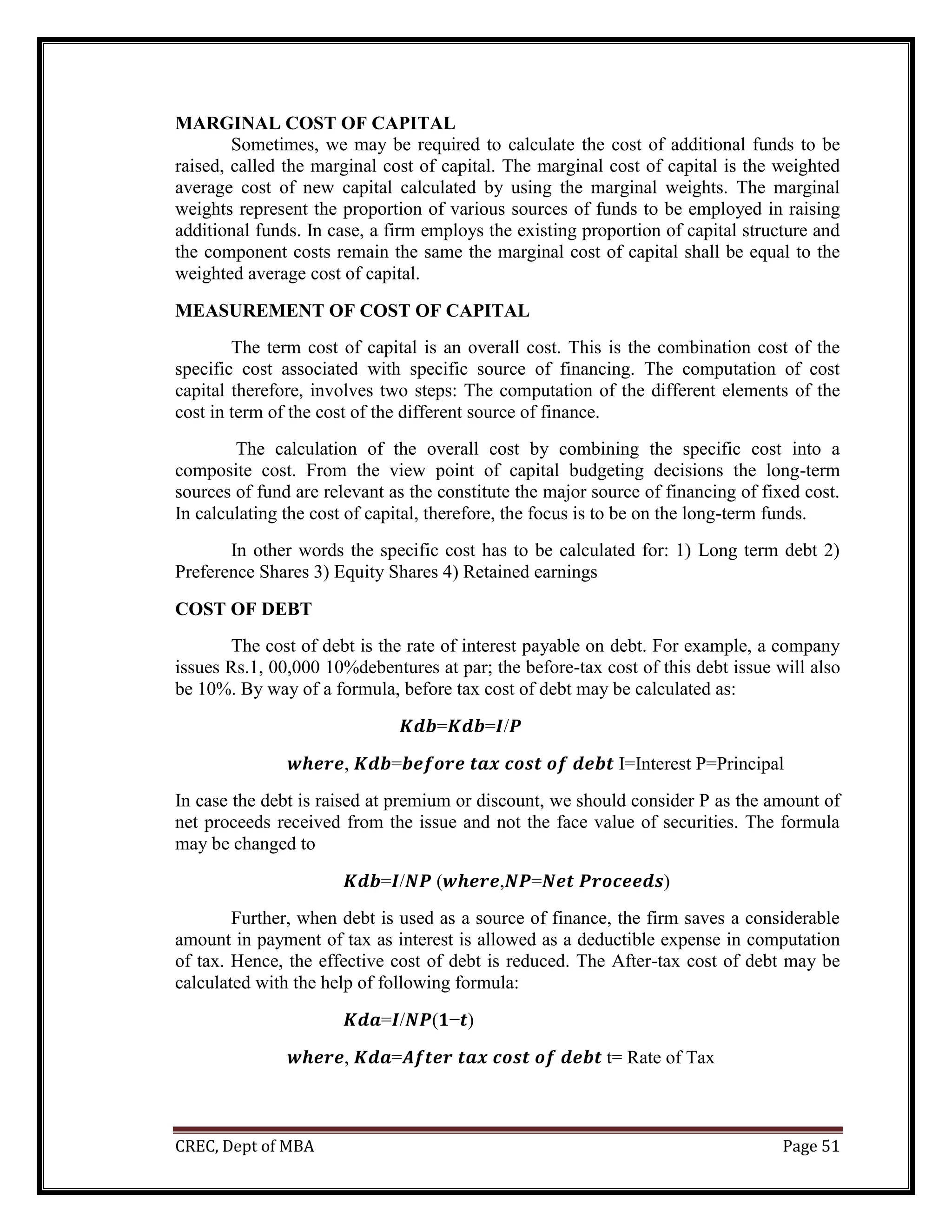 CREC, Dept of MBA Page 51
MARGINAL COST OF CAPITAL
Sometimes, we may be required to calculate the cost of additional funds to be
raised, called the marginal cost of capital. The marginal cost of capital is the weighted
average cost of new capital calculated by using the marginal weights. The marginal
weights represent the proportion of various sources of funds to be employed in raising
additional funds. In case, a firm employs the existing proportion of capital structure and
the component costs remain the same the marginal cost of capital shall be equal to the
weighted average cost of capital.
MEASUREMENT OF COST OF CAPITAL
The term cost of capital is an overall cost. This is the combination cost of the
specific cost associated with specific source of financing. The computation of cost
capital therefore, involves two steps: The computation of the different elements of the
cost in term of the cost of the different source of finance.
The calculation of the overall cost by combining the specific cost into a
composite cost. From the view point of capital budgeting decisions the long-term
sources of fund are relevant as the constitute the major source of financing of fixed cost.
In calculating the cost of capital, therefore, the focus is to be on the long-term funds.
In other words the specific cost has to be calculated for: 1) Long term debt 2)
Preference Shares 3) Equity Shares 4) Retained earnings
COST OF DEBT
The cost of debt is the rate of interest payable on debt. For example, a company
issues Rs.1, 00,000 10%debentures at par; the before-tax cost of this debt issue will also
be 10%. By way of a formula, before tax cost of debt may be calculated as:
𝑲𝒅𝒃=𝑲𝒅𝒃=𝑰/𝑷
𝒘𝒉𝒆𝒓𝒆, 𝑲𝒅𝒃=𝒃𝒆𝒇𝒐𝒓𝒆 𝒕𝒂𝒙 𝒄𝒐𝒔𝒕 𝒐𝒇 𝒅𝒆𝒃𝒕 I=Interest P=Principal
In case the debt is raised at premium or discount, we should consider P as the amount of
net proceeds received from the issue and not the face value of securities. The formula
may be changed to
𝑲𝒅𝒃=𝑰/𝑵𝑷 (𝒘𝒉𝒆𝒓𝒆,𝑵𝑷=𝑵𝒆𝒕 𝑷𝒓𝒐𝒄𝒆𝒆𝒅𝒔)
Further, when debt is used as a source of finance, the firm saves a considerable
amount in payment of tax as interest is allowed as a deductible expense in computation
of tax. Hence, the effective cost of debt is reduced. The After-tax cost of debt may be
calculated with the help of following formula:
𝑲𝒅𝒂=𝑰/𝑵𝑷(𝟏−𝒕)
𝒘𝒉𝒆𝒓𝒆, 𝑲𝒅𝒂=𝑨𝒇𝒕𝒆𝒓 𝒕𝒂𝒙 𝒄𝒐𝒔𝒕 𝒐𝒇 𝒅𝒆𝒃𝒕 t= Rate of Tax
 