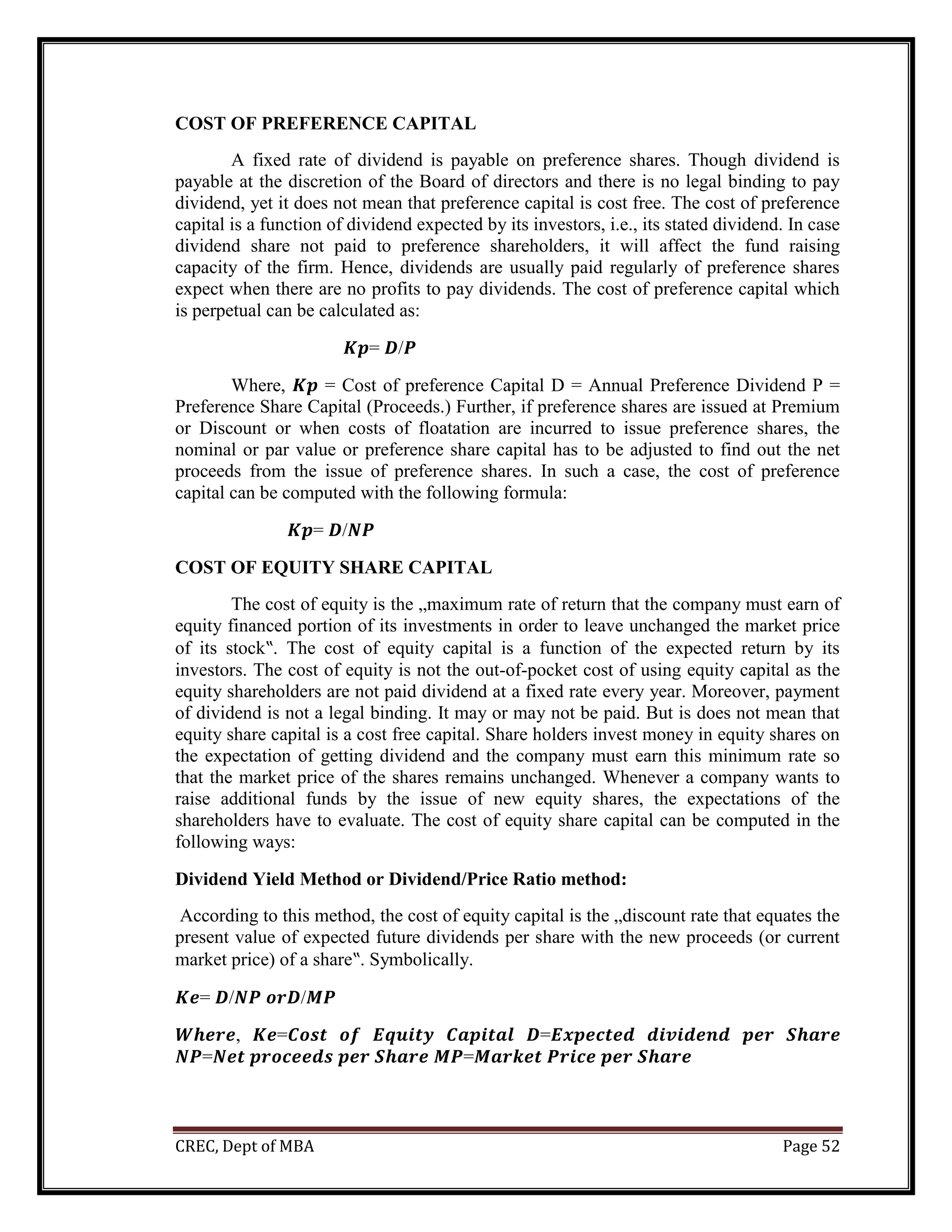CREC, Dept of MBA Page 52
COST OF PREFERENCE CAPITAL
A fixed rate of dividend is payable on preference shares. Though dividend is
payable at the discretion of the Board of directors and there is no legal binding to pay
dividend, yet it does not mean that preference capital is cost free. The cost of preference
capital is a function of dividend expected by its investors, i.e., its stated dividend. In case
dividend share not paid to preference shareholders, it will affect the fund raising
capacity of the firm. Hence, dividends are usually paid regularly of preference shares
expect when there are no profits to pay dividends. The cost of preference capital which
is perpetual can be calculated as:
𝑲𝒑= 𝑫/𝑷
Where, 𝑲𝒑 = Cost of preference Capital D = Annual Preference Dividend P =
Preference Share Capital (Proceeds.) Further, if preference shares are issued at Premium
or Discount or when costs of floatation are incurred to issue preference shares, the
nominal or par value or preference share capital has to be adjusted to find out the net
proceeds from the issue of preference shares. In such a case, the cost of preference
capital can be computed with the following formula:
𝑲𝒑= 𝑫/𝑵𝑷
COST OF EQUITY SHARE CAPITAL
The cost of equity is the „maximum rate of return that the company must earn of
equity financed portion of its investments in order to leave unchanged the market price
of its stock‟. The cost of equity capital is a function of the expected return by its
investors. The cost of equity is not the out-of-pocket cost of using equity capital as the
equity shareholders are not paid dividend at a fixed rate every year. Moreover, payment
of dividend is not a legal binding. It may or may not be paid. But is does not mean that
equity share capital is a cost free capital. Share holders invest money in equity shares on
the expectation of getting dividend and the company must earn this minimum rate so
that the market price of the shares remains unchanged. Whenever a company wants to
raise additional funds by the issue of new equity shares, the expectations of the
shareholders have to evaluate. The cost of equity share capital can be computed in the
following ways:
Dividend Yield Method or Dividend/Price Ratio method:
According to this method, the cost of equity capital is the „discount rate that equates the
present value of expected future dividends per share with the new proceeds (or current
market price) of a share‟. Symbolically.
𝑲𝒆= 𝑫/𝑵𝑷 𝒐𝒓𝑫/𝑴𝑷
𝑾𝒉𝒆𝒓𝒆, 𝑲𝒆=𝑪𝒐𝒔𝒕 𝒐𝒇 𝑬𝒒𝒖𝒊𝒕𝒚 𝑪𝒂𝒑𝒊𝒕𝒂𝒍 𝑫=𝑬𝒙𝒑𝒆𝒄𝒕𝒆𝒅 𝒅𝒊𝒗𝒊𝒅𝒆𝒏𝒅 𝒑𝒆𝒓 𝑺𝒉𝒂𝒓𝒆
𝑵𝑷=𝑵𝒆𝒕 𝒑𝒓𝒐𝒄𝒆𝒆𝒅𝒔 𝒑𝒆𝒓 𝑺𝒉𝒂𝒓𝒆 𝑴𝑷=𝑴𝒂𝒓𝒌𝒆𝒕 𝑷𝒓𝒊𝒄𝒆 𝒑𝒆𝒓 𝑺𝒉𝒂𝒓𝒆
 