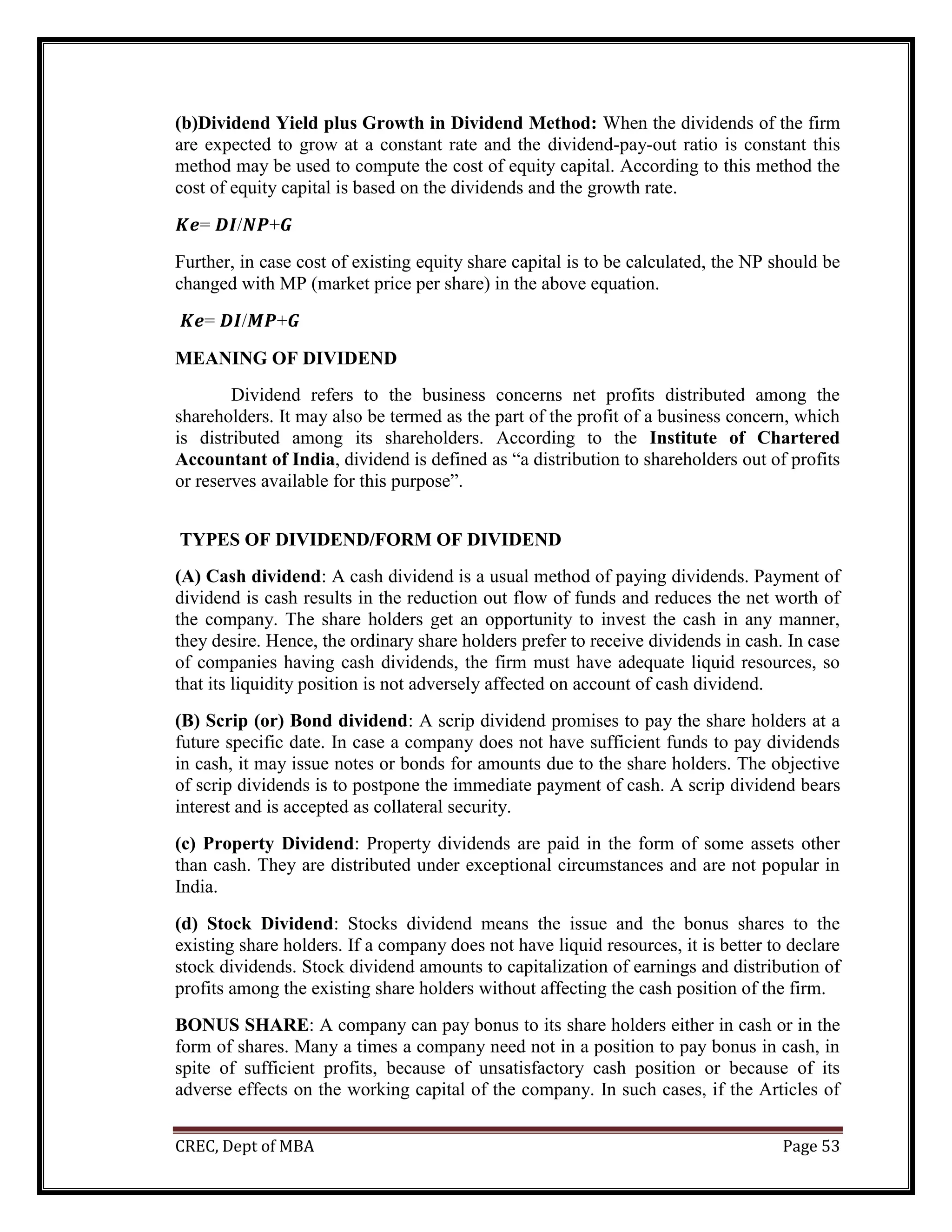 CREC, Dept of MBA Page 53
(b)Dividend Yield plus Growth in Dividend Method: When the dividends of the firm
are expected to grow at a constant rate and the dividend-pay-out ratio is constant this
method may be used to compute the cost of equity capital. According to this method the
cost of equity capital is based on the dividends and the growth rate.
𝑲𝒆= 𝑫𝑰/𝑵𝑷+𝑮
Further, in case cost of existing equity share capital is to be calculated, the NP should be
changed with MP (market price per share) in the above equation.
𝑲𝒆= 𝑫𝑰/𝑴𝑷+𝑮
MEANING OF DIVIDEND
Dividend refers to the business concerns net profits distributed among the
shareholders. It may also be termed as the part of the profit of a business concern, which
is distributed among its shareholders. According to the Institute of Chartered
Accountant of India, dividend is defined as “a distribution to shareholders out of profits
or reserves available for this purpose”.
TYPES OF DIVIDEND/FORM OF DIVIDEND
(A) Cash dividend: A cash dividend is a usual method of paying dividends. Payment of
dividend is cash results in the reduction out flow of funds and reduces the net worth of
the company. The share holders get an opportunity to invest the cash in any manner,
they desire. Hence, the ordinary share holders prefer to receive dividends in cash. In case
of companies having cash dividends, the firm must have adequate liquid resources, so
that its liquidity position is not adversely affected on account of cash dividend.
(B) Scrip (or) Bond dividend: A scrip dividend promises to pay the share holders at a
future specific date. In case a company does not have sufficient funds to pay dividends
in cash, it may issue notes or bonds for amounts due to the share holders. The objective
of scrip dividends is to postpone the immediate payment of cash. A scrip dividend bears
interest and is accepted as collateral security.
(c) Property Dividend: Property dividends are paid in the form of some assets other
than cash. They are distributed under exceptional circumstances and are not popular in
India.
(d) Stock Dividend: Stocks dividend means the issue and the bonus shares to the
existing share holders. If a company does not have liquid resources, it is better to declare
stock dividends. Stock dividend amounts to capitalization of earnings and distribution of
profits among the existing share holders without affecting the cash position of the firm.
BONUS SHARE: A company can pay bonus to its share holders either in cash or in the
form of shares. Many a times a company need not in a position to pay bonus in cash, in
spite of sufficient profits, because of unsatisfactory cash position or because of its
adverse effects on the working capital of the company. In such cases, if the Articles of
 