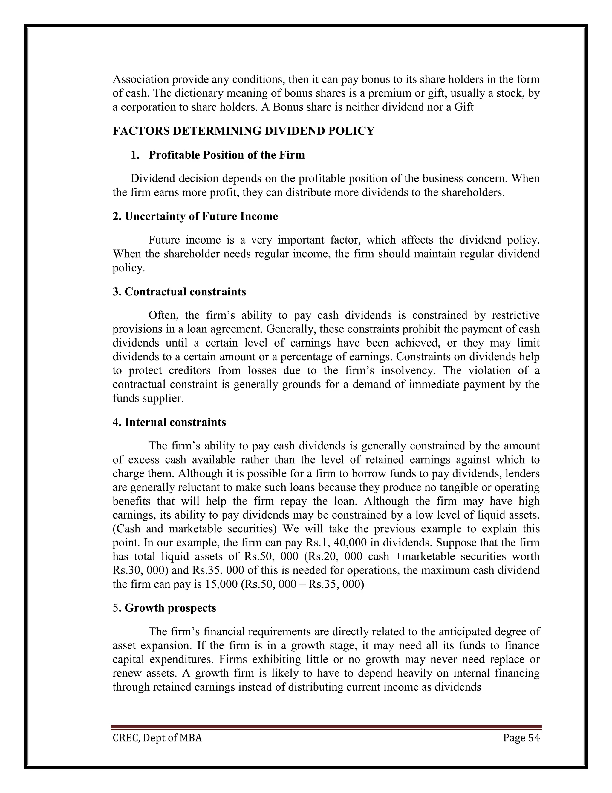 CREC, Dept of MBA Page 54
Association provide any conditions, then it can pay bonus to its share holders in the form
of cash. The dictionary meaning of bonus shares is a premium or gift, usually a stock, by
a corporation to share holders. A Bonus share is neither dividend nor a Gift
FACTORS DETERMINING DIVIDEND POLICY
1. Profitable Position of the Firm
Dividend decision depends on the profitable position of the business concern. When
the firm earns more profit, they can distribute more dividends to the shareholders.
2. Uncertainty of Future Income
Future income is a very important factor, which affects the dividend policy.
When the shareholder needs regular income, the firm should maintain regular dividend
policy.
3. Contractual constraints
Often, the firm’s ability to pay cash dividends is constrained by restrictive
provisions in a loan agreement. Generally, these constraints prohibit the payment of cash
dividends until a certain level of earnings have been achieved, or they may limit
dividends to a certain amount or a percentage of earnings. Constraints on dividends help
to protect creditors from losses due to the firm’s insolvency. The violation of a
contractual constraint is generally grounds for a demand of immediate payment by the
funds supplier.
4. Internal constraints
The firm’s ability to pay cash dividends is generally constrained by the amount
of excess cash available rather than the level of retained earnings against which to
charge them. Although it is possible for a firm to borrow funds to pay dividends, lenders
are generally reluctant to make such loans because they produce no tangible or operating
benefits that will help the firm repay the loan. Although the firm may have high
earnings, its ability to pay dividends may be constrained by a low level of liquid assets.
(Cash and marketable securities) We will take the previous example to explain this
point. In our example, the firm can pay Rs.1, 40,000 in dividends. Suppose that the firm
has total liquid assets of Rs.50, 000 (Rs.20, 000 cash +marketable securities worth
Rs.30, 000) and Rs.35, 000 of this is needed for operations, the maximum cash dividend
the firm can pay is 15,000 (Rs.50, 000 – Rs.35, 000)
5. Growth prospects
The firm’s financial requirements are directly related to the anticipated degree of
asset expansion. If the firm is in a growth stage, it may need all its funds to finance
capital expenditures. Firms exhibiting little or no growth may never need replace or
renew assets. A growth firm is likely to have to depend heavily on internal financing
through retained earnings instead of distributing current income as dividends
 