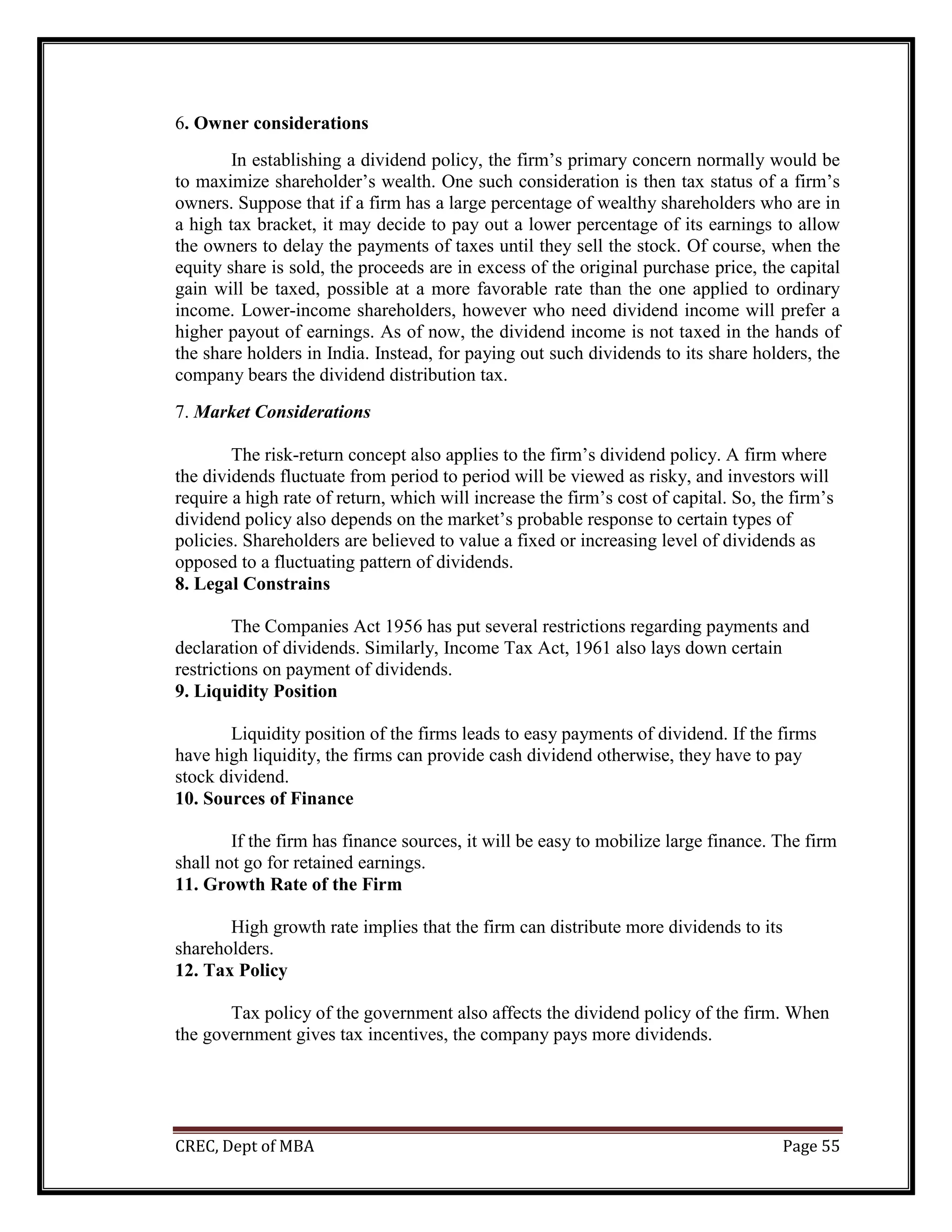 CREC, Dept of MBA Page 55
6. Owner considerations
In establishing a dividend policy, the firm’s primary concern normally would be
to maximize shareholder’s wealth. One such consideration is then tax status of a firm’s
owners. Suppose that if a firm has a large percentage of wealthy shareholders who are in
a high tax bracket, it may decide to pay out a lower percentage of its earnings to allow
the owners to delay the payments of taxes until they sell the stock. Of course, when the
equity share is sold, the proceeds are in excess of the original purchase price, the capital
gain will be taxed, possible at a more favorable rate than the one applied to ordinary
income. Lower-income shareholders, however who need dividend income will prefer a
higher payout of earnings. As of now, the dividend income is not taxed in the hands of
the share holders in India. Instead, for paying out such dividends to its share holders, the
company bears the dividend distribution tax.
7. Market Considerations
The risk-return concept also applies to the firm’s dividend policy. A firm where
the dividends fluctuate from period to period will be viewed as risky, and investors will
require a high rate of return, which will increase the firm’s cost of capital. So, the firm’s
dividend policy also depends on the market’s probable response to certain types of
policies. Shareholders are believed to value a fixed or increasing level of dividends as
opposed to a fluctuating pattern of dividends.
8. Legal Constrains
The Companies Act 1956 has put several restrictions regarding payments and
declaration of dividends. Similarly, Income Tax Act, 1961 also lays down certain
restrictions on payment of dividends.
9. Liquidity Position
Liquidity position of the firms leads to easy payments of dividend. If the firms
have high liquidity, the firms can provide cash dividend otherwise, they have to pay
stock dividend.
10. Sources of Finance
If the firm has finance sources, it will be easy to mobilize large finance. The firm
shall not go for retained earnings.
11. Growth Rate of the Firm
High growth rate implies that the firm can distribute more dividends to its
shareholders.
12. Tax Policy
Tax policy of the government also affects the dividend policy of the firm. When
the government gives tax incentives, the company pays more dividends.
 