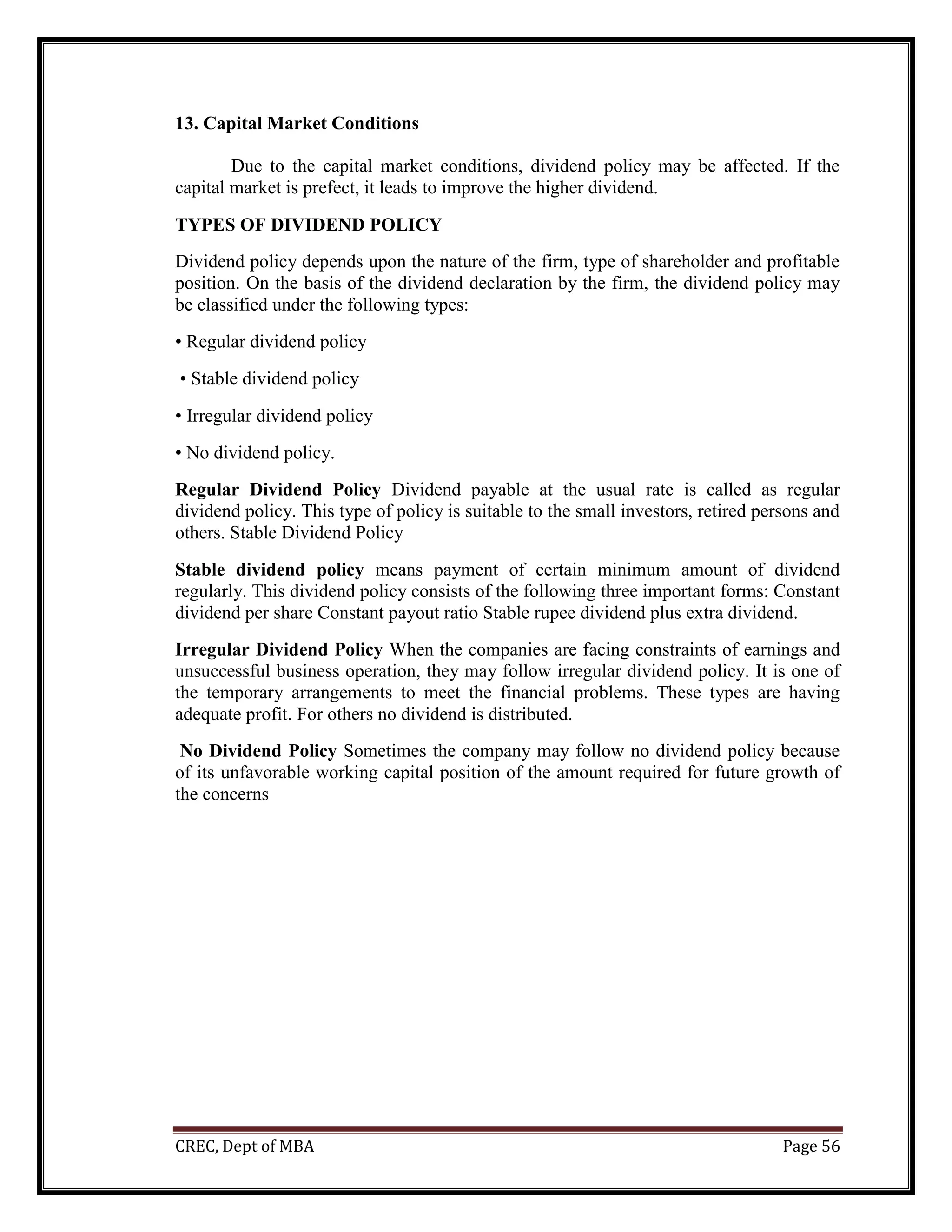 CREC, Dept of MBA Page 56
13. Capital Market Conditions
Due to the capital market conditions, dividend policy may be affected. If the
capital market is prefect, it leads to improve the higher dividend.
TYPES OF DIVIDEND POLICY
Dividend policy depends upon the nature of the firm, type of shareholder and profitable
position. On the basis of the dividend declaration by the firm, the dividend policy may
be classified under the following types:
• Regular dividend policy
• Stable dividend policy
• Irregular dividend policy
• No dividend policy.
Regular Dividend Policy Dividend payable at the usual rate is called as regular
dividend policy. This type of policy is suitable to the small investors, retired persons and
others. Stable Dividend Policy
Stable dividend policy means payment of certain minimum amount of dividend
regularly. This dividend policy consists of the following three important forms: Constant
dividend per share Constant payout ratio Stable rupee dividend plus extra dividend.
Irregular Dividend Policy When the companies are facing constraints of earnings and
unsuccessful business operation, they may follow irregular dividend policy. It is one of
the temporary arrangements to meet the financial problems. These types are having
adequate profit. For others no dividend is distributed.
No Dividend Policy Sometimes the company may follow no dividend policy because
of its unfavorable working capital position of the amount required for future growth of
the concerns
 