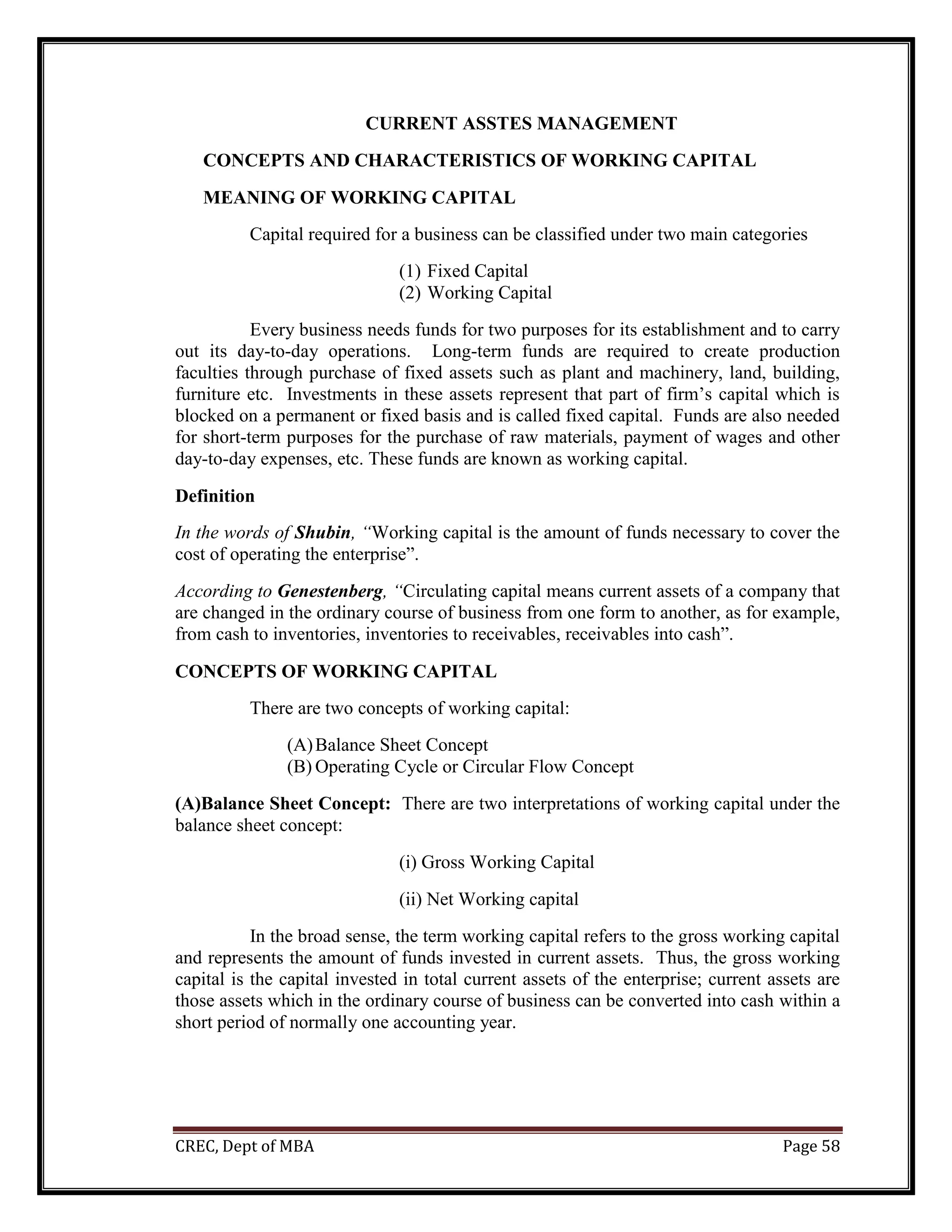 CREC, Dept of MBA Page 58
CURRENT ASSTES MANAGEMENT
CONCEPTS AND CHARACTERISTICS OF WORKING CAPITAL
MEANING OF WORKING CAPITAL
Capital required for a business can be classified under two main categories
(1) Fixed Capital
(2) Working Capital
Every business needs funds for two purposes for its establishment and to carry
out its day-to-day operations. Long-term funds are required to create production
faculties through purchase of fixed assets such as plant and machinery, land, building,
furniture etc. Investments in these assets represent that part of firm’s capital which is
blocked on a permanent or fixed basis and is called fixed capital. Funds are also needed
for short-term purposes for the purchase of raw materials, payment of wages and other
day-to-day expenses, etc. These funds are known as working capital.
Definition
In the words of Shubin, “Working capital is the amount of funds necessary to cover the
cost of operating the enterprise”.
According to Genestenberg, “Circulating capital means current assets of a company that
are changed in the ordinary course of business from one form to another, as for example,
from cash to inventories, inventories to receivables, receivables into cash”.
CONCEPTS OF WORKING CAPITAL
There are two concepts of working capital:
(A)Balance Sheet Concept
(B) Operating Cycle or Circular Flow Concept
(A)Balance Sheet Concept: There are two interpretations of working capital under the
balance sheet concept:
(i) Gross Working Capital
(ii) Net Working capital
In the broad sense, the term working capital refers to the gross working capital
and represents the amount of funds invested in current assets. Thus, the gross working
capital is the capital invested in total current assets of the enterprise; current assets are
those assets which in the ordinary course of business can be converted into cash within a
short period of normally one accounting year.
 