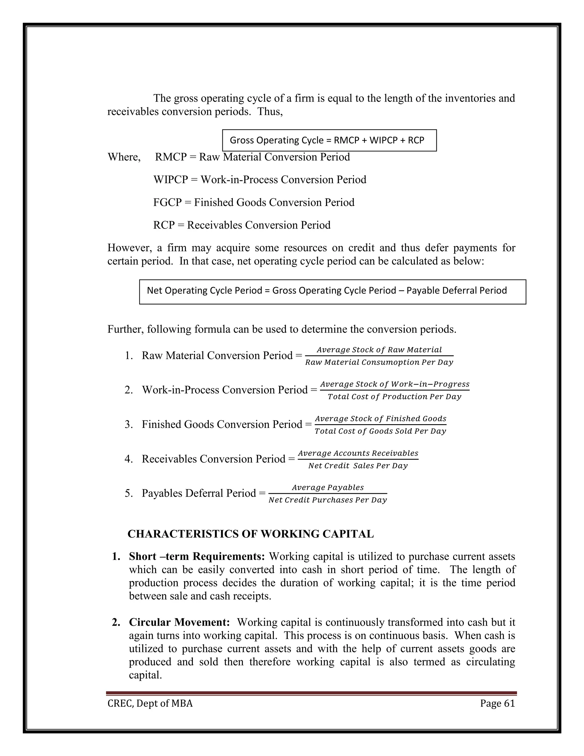 CREC, Dept of MBA Page 61
The gross operating cycle of a firm is equal to the length of the inventories and
receivables conversion periods. Thus,
Where, RMCP = Raw Material Conversion Period
WIPCP = Work-in-Process Conversion Period
FGCP = Finished Goods Conversion Period
RCP = Receivables Conversion Period
However, a firm may acquire some resources on credit and thus defer payments for
certain period. In that case, net operating cycle period can be calculated as below:
Further, following formula can be used to determine the conversion periods.
1. Raw Material Conversion Period =
𝐴𝑣𝑒𝑟𝑎𝑔𝑒 𝑆𝑡𝑜𝑐𝑘 𝑜𝑓 𝑅𝑎𝑤 𝑀𝑎𝑡𝑒𝑟𝑖𝑎𝑙
𝑅𝑎𝑤 𝑀𝑎𝑡𝑒𝑟𝑖𝑎𝑙 𝐶𝑜𝑛𝑠𝑢𝑚𝑜𝑝𝑡𝑖𝑜𝑛 𝑃𝑒𝑟 𝐷𝑎𝑦
2. Work-in-Process Conversion Period =
𝐴𝑣𝑒𝑟𝑎𝑔𝑒 𝑆𝑡𝑜𝑐𝑘 𝑜𝑓 𝑊𝑜𝑟𝑘−𝑖𝑛−𝑃𝑟𝑜𝑔𝑟𝑒𝑠𝑠
𝑇𝑜𝑡𝑎𝑙 𝐶𝑜𝑠𝑡 𝑜𝑓 𝑃𝑟𝑜𝑑𝑢𝑐𝑡𝑖𝑜𝑛 𝑃𝑒𝑟 𝐷𝑎𝑦
3. Finished Goods Conversion Period =
𝐴𝑣𝑒𝑟𝑎𝑔𝑒 𝑆𝑡𝑜𝑐𝑘 𝑜𝑓 𝐹𝑖𝑛𝑖𝑠ℎ𝑒𝑑 𝐺𝑜𝑜𝑑𝑠
𝑇𝑜𝑡𝑎𝑙 𝐶𝑜𝑠𝑡 𝑜𝑓 𝐺𝑜𝑜𝑑𝑠 𝑆𝑜𝑙𝑑 𝑃𝑒𝑟 𝐷𝑎𝑦
4. Receivables Conversion Period =
𝐴𝑣𝑒𝑟𝑎𝑔𝑒 𝐴𝑐𝑐𝑜𝑢𝑛𝑡𝑠 𝑅𝑒𝑐𝑒𝑖𝑣𝑎𝑏𝑙𝑒𝑠
𝑁𝑒𝑡 𝐶𝑟𝑒𝑑𝑖𝑡 𝑆𝑎𝑙𝑒𝑠 𝑃𝑒𝑟 𝐷𝑎𝑦
5. Payables Deferral Period =
𝐴𝑣𝑒𝑟𝑎𝑔𝑒 𝑃𝑎𝑦𝑎𝑏𝑙𝑒𝑠
𝑁𝑒𝑡 𝐶𝑟𝑒𝑑𝑖𝑡 𝑃𝑢𝑟𝑐ℎ𝑎𝑠𝑒𝑠 𝑃𝑒𝑟 𝐷𝑎𝑦
CHARACTERISTICS OF WORKING CAPITAL
1. Short –term Requirements: Working capital is utilized to purchase current assets
which can be easily converted into cash in short period of time. The length of
production process decides the duration of working capital; it is the time period
between sale and cash receipts.
2. Circular Movement: Working capital is continuously transformed into cash but it
again turns into working capital. This process is on continuous basis. When cash is
utilized to purchase current assets and with the help of current assets goods are
produced and sold then therefore working capital is also termed as circulating
capital.
Gross Operating Cycle = RMCP + WIPCP + RCP
Net Operating Cycle Period = Gross Operating Cycle Period – Payable Deferral Period
 