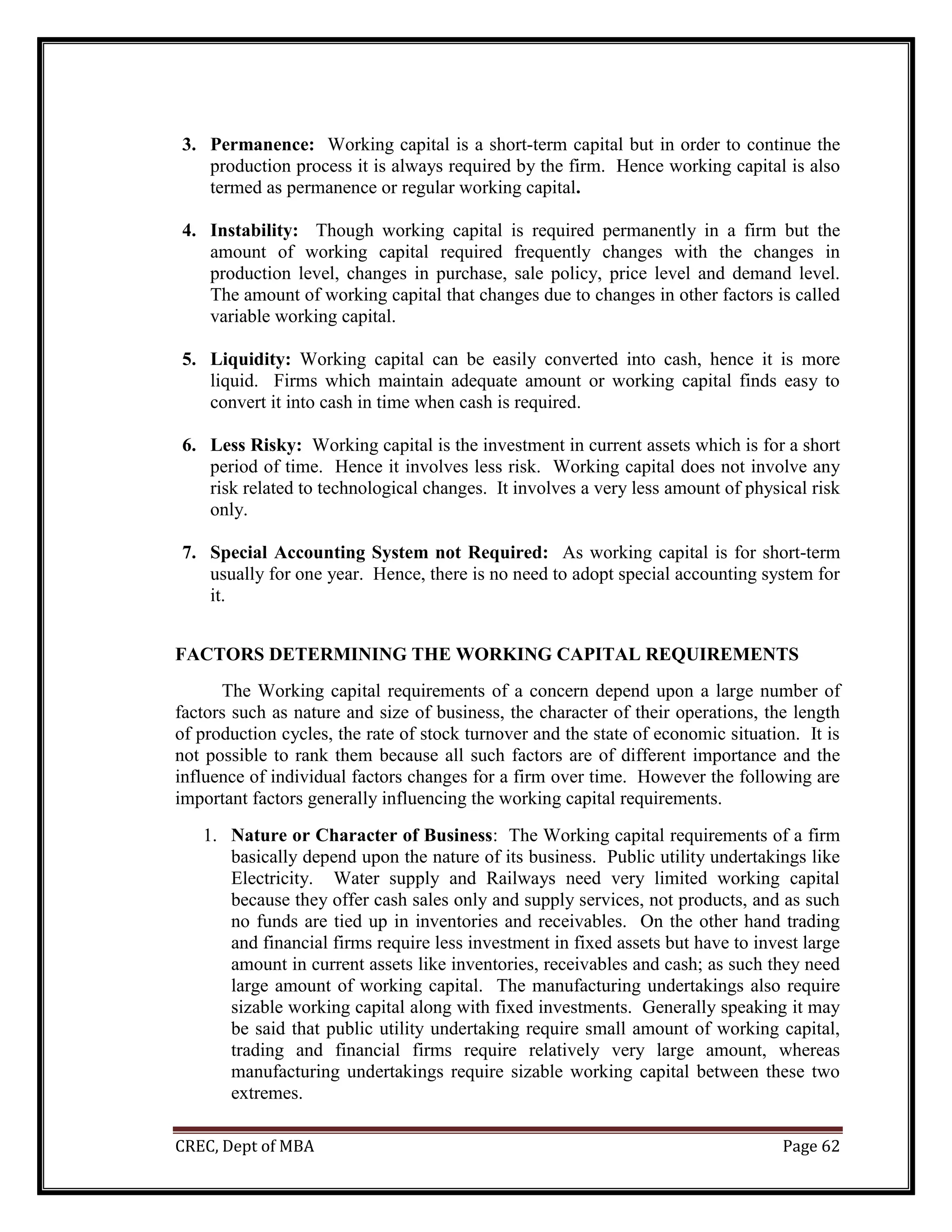 CREC, Dept of MBA Page 62
3. Permanence: Working capital is a short-term capital but in order to continue the
production process it is always required by the firm. Hence working capital is also
termed as permanence or regular working capital.
4. Instability: Though working capital is required permanently in a firm but the
amount of working capital required frequently changes with the changes in
production level, changes in purchase, sale policy, price level and demand level.
The amount of working capital that changes due to changes in other factors is called
variable working capital.
5. Liquidity: Working capital can be easily converted into cash, hence it is more
liquid. Firms which maintain adequate amount or working capital finds easy to
convert it into cash in time when cash is required.
6. Less Risky: Working capital is the investment in current assets which is for a short
period of time. Hence it involves less risk. Working capital does not involve any
risk related to technological changes. It involves a very less amount of physical risk
only.
7. Special Accounting System not Required: As working capital is for short-term
usually for one year. Hence, there is no need to adopt special accounting system for
it.
FACTORS DETERMINING THE WORKING CAPITAL REQUIREMENTS
The Working capital requirements of a concern depend upon a large number of
factors such as nature and size of business, the character of their operations, the length
of production cycles, the rate of stock turnover and the state of economic situation. It is
not possible to rank them because all such factors are of different importance and the
influence of individual factors changes for a firm over time. However the following are
important factors generally influencing the working capital requirements.
1. Nature or Character of Business: The Working capital requirements of a firm
basically depend upon the nature of its business. Public utility undertakings like
Electricity. Water supply and Railways need very limited working capital
because they offer cash sales only and supply services, not products, and as such
no funds are tied up in inventories and receivables. On the other hand trading
and financial firms require less investment in fixed assets but have to invest large
amount in current assets like inventories, receivables and cash; as such they need
large amount of working capital. The manufacturing undertakings also require
sizable working capital along with fixed investments. Generally speaking it may
be said that public utility undertaking require small amount of working capital,
trading and financial firms require relatively very large amount, whereas
manufacturing undertakings require sizable working capital between these two
extremes.
 