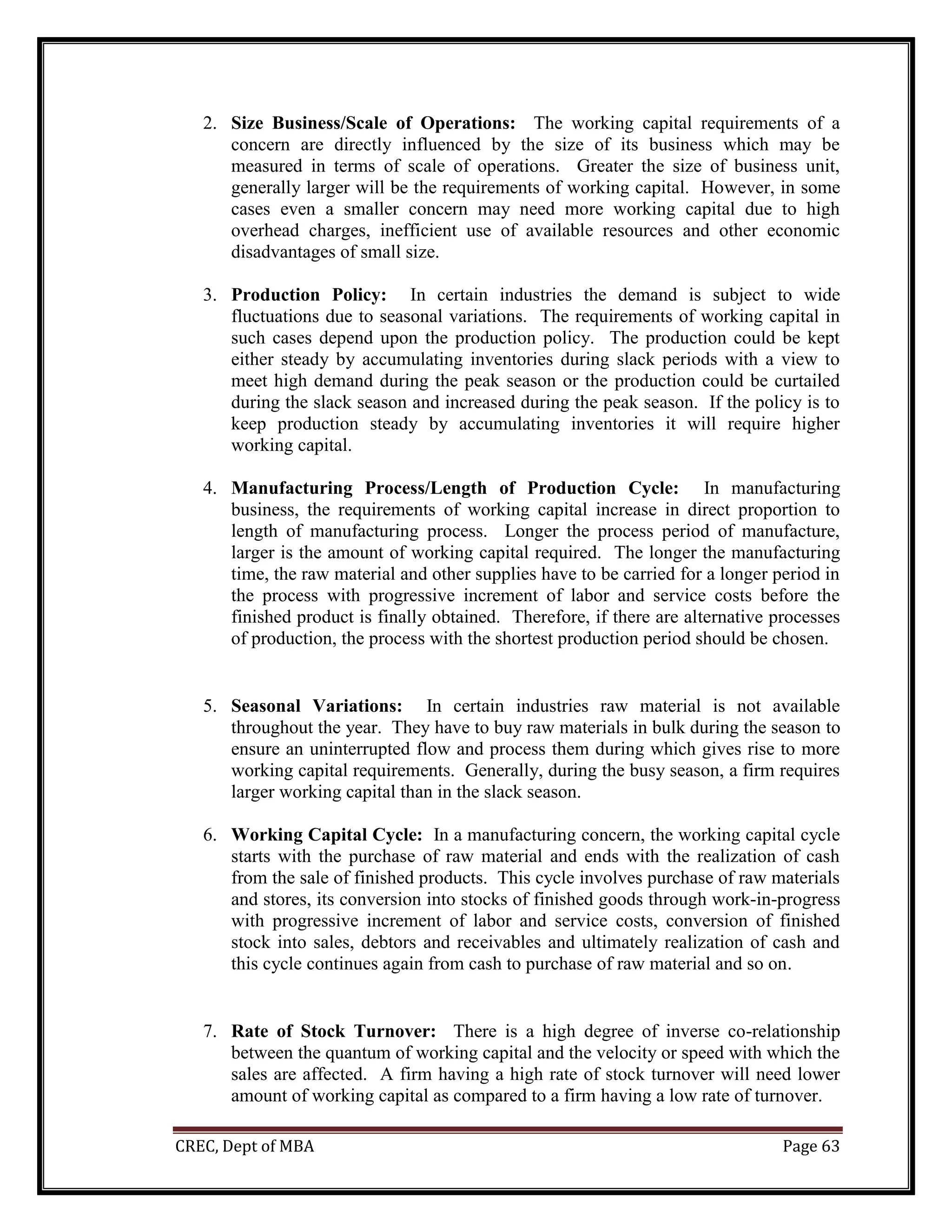 CREC, Dept of MBA Page 63
2. Size Business/Scale of Operations: The working capital requirements of a
concern are directly influenced by the size of its business which may be
measured in terms of scale of operations. Greater the size of business unit,
generally larger will be the requirements of working capital. However, in some
cases even a smaller concern may need more working capital due to high
overhead charges, inefficient use of available resources and other economic
disadvantages of small size.
3. Production Policy: In certain industries the demand is subject to wide
fluctuations due to seasonal variations. The requirements of working capital in
such cases depend upon the production policy. The production could be kept
either steady by accumulating inventories during slack periods with a view to
meet high demand during the peak season or the production could be curtailed
during the slack season and increased during the peak season. If the policy is to
keep production steady by accumulating inventories it will require higher
working capital.
4. Manufacturing Process/Length of Production Cycle: In manufacturing
business, the requirements of working capital increase in direct proportion to
length of manufacturing process. Longer the process period of manufacture,
larger is the amount of working capital required. The longer the manufacturing
time, the raw material and other supplies have to be carried for a longer period in
the process with progressive increment of labor and service costs before the
finished product is finally obtained. Therefore, if there are alternative processes
of production, the process with the shortest production period should be chosen.
5. Seasonal Variations: In certain industries raw material is not available
throughout the year. They have to buy raw materials in bulk during the season to
ensure an uninterrupted flow and process them during which gives rise to more
working capital requirements. Generally, during the busy season, a firm requires
larger working capital than in the slack season.
6. Working Capital Cycle: In a manufacturing concern, the working capital cycle
starts with the purchase of raw material and ends with the realization of cash
from the sale of finished products. This cycle involves purchase of raw materials
and stores, its conversion into stocks of finished goods through work-in-progress
with progressive increment of labor and service costs, conversion of finished
stock into sales, debtors and receivables and ultimately realization of cash and
this cycle continues again from cash to purchase of raw material and so on.
7. Rate of Stock Turnover: There is a high degree of inverse co-relationship
between the quantum of working capital and the velocity or speed with which the
sales are affected. A firm having a high rate of stock turnover will need lower
amount of working capital as compared to a firm having a low rate of turnover.
 