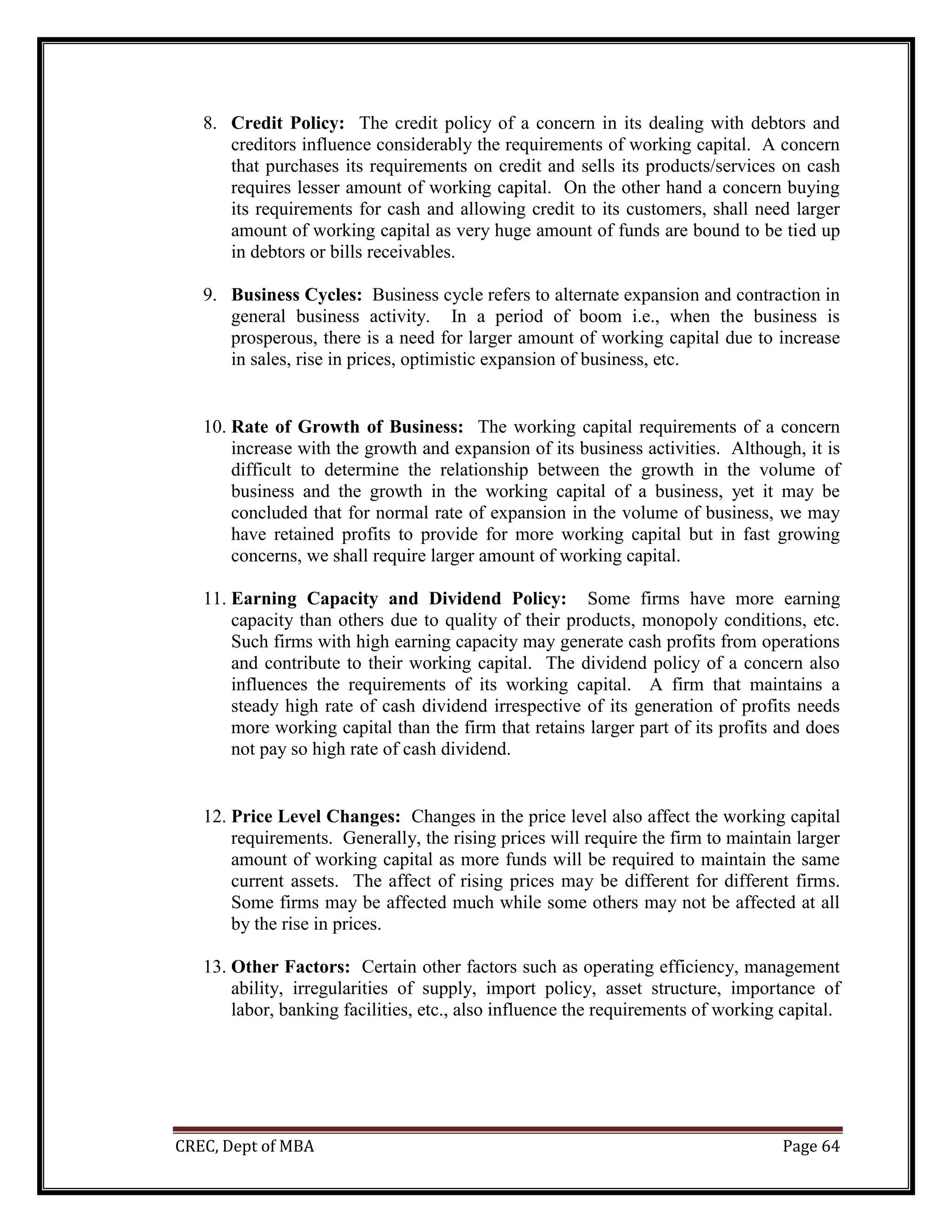 CREC, Dept of MBA Page 64
8. Credit Policy: The credit policy of a concern in its dealing with debtors and
creditors influence considerably the requirements of working capital. A concern
that purchases its requirements on credit and sells its products/services on cash
requires lesser amount of working capital. On the other hand a concern buying
its requirements for cash and allowing credit to its customers, shall need larger
amount of working capital as very huge amount of funds are bound to be tied up
in debtors or bills receivables.
9. Business Cycles: Business cycle refers to alternate expansion and contraction in
general business activity. In a period of boom i.e., when the business is
prosperous, there is a need for larger amount of working capital due to increase
in sales, rise in prices, optimistic expansion of business, etc.
10. Rate of Growth of Business: The working capital requirements of a concern
increase with the growth and expansion of its business activities. Although, it is
difficult to determine the relationship between the growth in the volume of
business and the growth in the working capital of a business, yet it may be
concluded that for normal rate of expansion in the volume of business, we may
have retained profits to provide for more working capital but in fast growing
concerns, we shall require larger amount of working capital.
11. Earning Capacity and Dividend Policy: Some firms have more earning
capacity than others due to quality of their products, monopoly conditions, etc.
Such firms with high earning capacity may generate cash profits from operations
and contribute to their working capital. The dividend policy of a concern also
influences the requirements of its working capital. A firm that maintains a
steady high rate of cash dividend irrespective of its generation of profits needs
more working capital than the firm that retains larger part of its profits and does
not pay so high rate of cash dividend.
12. Price Level Changes: Changes in the price level also affect the working capital
requirements. Generally, the rising prices will require the firm to maintain larger
amount of working capital as more funds will be required to maintain the same
current assets. The affect of rising prices may be different for different firms.
Some firms may be affected much while some others may not be affected at all
by the rise in prices.
13. Other Factors: Certain other factors such as operating efficiency, management
ability, irregularities of supply, import policy, asset structure, importance of
labor, banking facilities, etc., also influence the requirements of working capital.
 