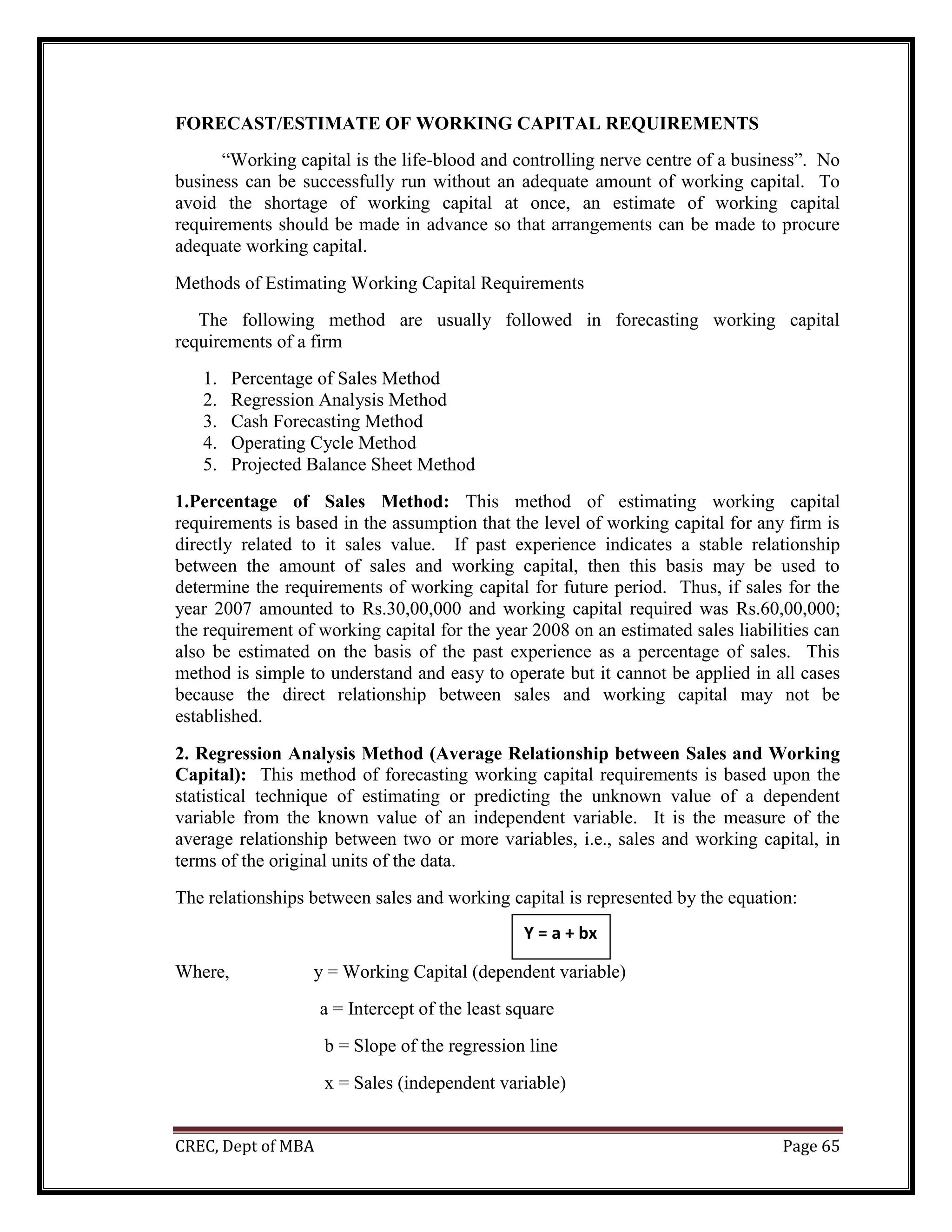 CREC, Dept of MBA Page 65
FORECAST/ESTIMATE OF WORKING CAPITAL REQUIREMENTS
“Working capital is the life-blood and controlling nerve centre of a business”. No
business can be successfully run without an adequate amount of working capital. To
avoid the shortage of working capital at once, an estimate of working capital
requirements should be made in advance so that arrangements can be made to procure
adequate working capital.
Methods of Estimating Working Capital Requirements
The following method are usually followed in forecasting working capital
requirements of a firm
1. Percentage of Sales Method
2. Regression Analysis Method
3. Cash Forecasting Method
4. Operating Cycle Method
5. Projected Balance Sheet Method
1.Percentage of Sales Method: This method of estimating working capital
requirements is based in the assumption that the level of working capital for any firm is
directly related to it sales value. If past experience indicates a stable relationship
between the amount of sales and working capital, then this basis may be used to
determine the requirements of working capital for future period. Thus, if sales for the
year 2007 amounted to Rs.30,00,000 and working capital required was Rs.60,00,000;
the requirement of working capital for the year 2008 on an estimated sales liabilities can
also be estimated on the basis of the past experience as a percentage of sales. This
method is simple to understand and easy to operate but it cannot be applied in all cases
because the direct relationship between sales and working capital may not be
established.
2. Regression Analysis Method (Average Relationship between Sales and Working
Capital): This method of forecasting working capital requirements is based upon the
statistical technique of estimating or predicting the unknown value of a dependent
variable from the known value of an independent variable. It is the measure of the
average relationship between two or more variables, i.e., sales and working capital, in
terms of the original units of the data.
The relationships between sales and working capital is represented by the equation:
Where, y = Working Capital (dependent variable)
a = Intercept of the least square
b = Slope of the regression line
x = Sales (independent variable)
Y = a + bx
 