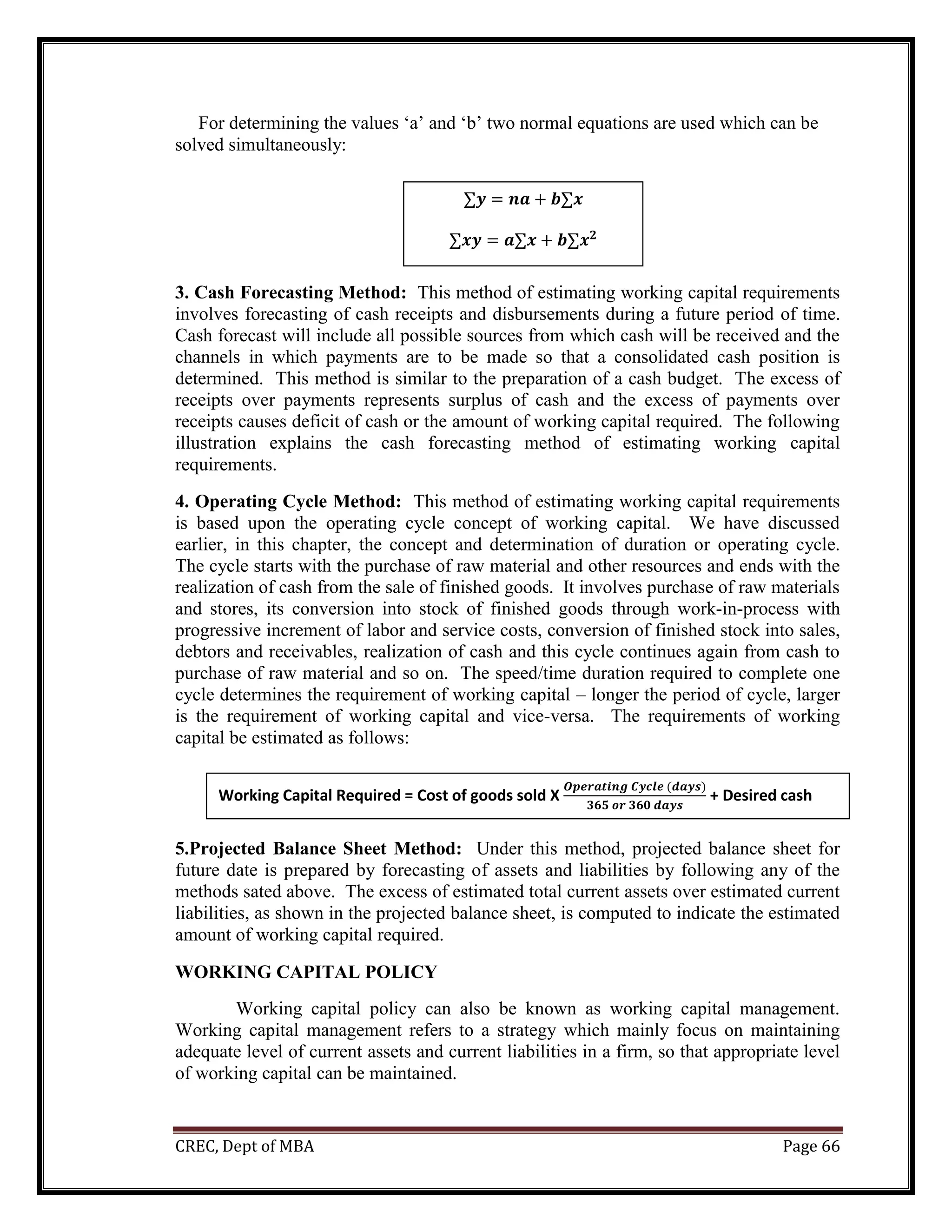 CREC, Dept of MBA Page 66
For determining the values ‘a’ and ‘b’ two normal equations are used which can be
solved simultaneously:
3. Cash Forecasting Method: This method of estimating working capital requirements
involves forecasting of cash receipts and disbursements during a future period of time.
Cash forecast will include all possible sources from which cash will be received and the
channels in which payments are to be made so that a consolidated cash position is
determined. This method is similar to the preparation of a cash budget. The excess of
receipts over payments represents surplus of cash and the excess of payments over
receipts causes deficit of cash or the amount of working capital required. The following
illustration explains the cash forecasting method of estimating working capital
requirements.
4. Operating Cycle Method: This method of estimating working capital requirements
is based upon the operating cycle concept of working capital. We have discussed
earlier, in this chapter, the concept and determination of duration or operating cycle.
The cycle starts with the purchase of raw material and other resources and ends with the
realization of cash from the sale of finished goods. It involves purchase of raw materials
and stores, its conversion into stock of finished goods through work-in-process with
progressive increment of labor and service costs, conversion of finished stock into sales,
debtors and receivables, realization of cash and this cycle continues again from cash to
purchase of raw material and so on. The speed/time duration required to complete one
cycle determines the requirement of working capital – longer the period of cycle, larger
is the requirement of working capital and vice-versa. The requirements of working
capital be estimated as follows:
5.Projected Balance Sheet Method: Under this method, projected balance sheet for
future date is prepared by forecasting of assets and liabilities by following any of the
methods sated above. The excess of estimated total current assets over estimated current
liabilities, as shown in the projected balance sheet, is computed to indicate the estimated
amount of working capital required.
WORKING CAPITAL POLICY
Working capital policy can also be known as working capital management.
Working capital management refers to a strategy which mainly focus on maintaining
adequate level of current assets and current liabilities in a firm, so that appropriate level
of working capital can be maintained.
∑𝒚 = 𝒏𝒂 + 𝒃∑𝒙
∑𝒙𝒚 = 𝒂∑𝒙 + 𝒃∑𝒙𝟐
Working Capital Required = Cost of goods sold X
𝑶𝒑𝒆𝒓𝒂𝒕𝒊𝒏𝒈 𝑪𝒚𝒄𝒍𝒆 (𝒅𝒂𝒚𝒔)
𝟑𝟔𝟓 𝒐𝒓 𝟑𝟔𝟎 𝒅𝒂𝒚𝒔
+ Desired cash
balance
 