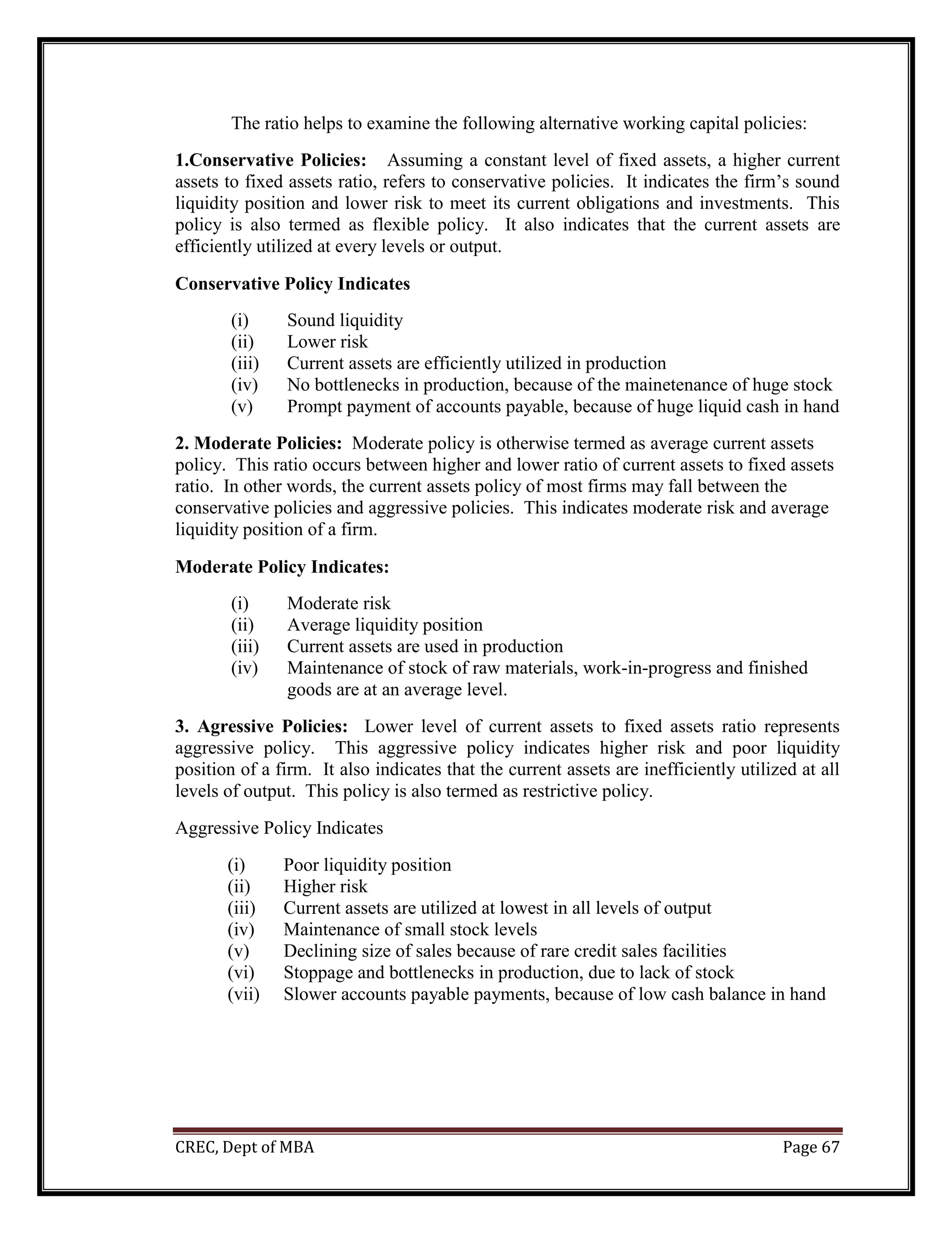 CREC, Dept of MBA Page 67
The ratio helps to examine the following alternative working capital policies:
1.Conservative Policies: Assuming a constant level of fixed assets, a higher current
assets to fixed assets ratio, refers to conservative policies. It indicates the firm’s sound
liquidity position and lower risk to meet its current obligations and investments. This
policy is also termed as flexible policy. It also indicates that the current assets are
efficiently utilized at every levels or output.
Conservative Policy Indicates
(i) Sound liquidity
(ii) Lower risk
(iii) Current assets are efficiently utilized in production
(iv) No bottlenecks in production, because of the mainetenance of huge stock
(v) Prompt payment of accounts payable, because of huge liquid cash in hand
2. Moderate Policies: Moderate policy is otherwise termed as average current assets
policy. This ratio occurs between higher and lower ratio of current assets to fixed assets
ratio. In other words, the current assets policy of most firms may fall between the
conservative policies and aggressive policies. This indicates moderate risk and average
liquidity position of a firm.
Moderate Policy Indicates:
(i) Moderate risk
(ii) Average liquidity position
(iii) Current assets are used in production
(iv) Maintenance of stock of raw materials, work-in-progress and finished
goods are at an average level.
3. Agressive Policies: Lower level of current assets to fixed assets ratio represents
aggressive policy. This aggressive policy indicates higher risk and poor liquidity
position of a firm. It also indicates that the current assets are inefficiently utilized at all
levels of output. This policy is also termed as restrictive policy.
Aggressive Policy Indicates
(i) Poor liquidity position
(ii) Higher risk
(iii) Current assets are utilized at lowest in all levels of output
(iv) Maintenance of small stock levels
(v) Declining size of sales because of rare credit sales facilities
(vi) Stoppage and bottlenecks in production, due to lack of stock
(vii) Slower accounts payable payments, because of low cash balance in hand
 