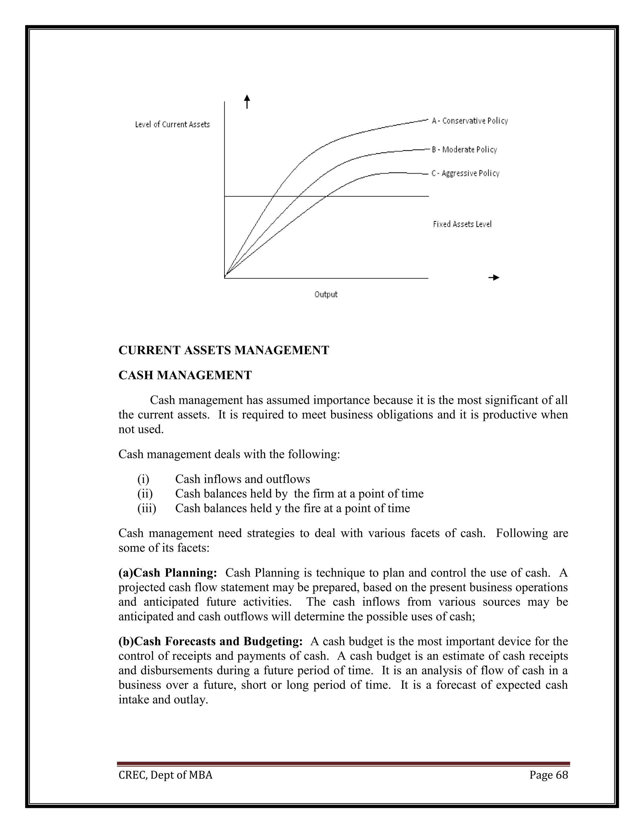 CREC, Dept of MBA Page 68
CURRENT ASSETS MANAGEMENT
CASH MANAGEMENT
Cash management has assumed importance because it is the most significant of all
the current assets. It is required to meet business obligations and it is productive when
not used.
Cash management deals with the following:
(i) Cash inflows and outflows
(ii) Cash balances held by the firm at a point of time
(iii) Cash balances held y the fire at a point of time
Cash management need strategies to deal with various facets of cash. Following are
some of its facets:
(a)Cash Planning: Cash Planning is technique to plan and control the use of cash. A
projected cash flow statement may be prepared, based on the present business operations
and anticipated future activities. The cash inflows from various sources may be
anticipated and cash outflows will determine the possible uses of cash;
(b)Cash Forecasts and Budgeting: A cash budget is the most important device for the
control of receipts and payments of cash. A cash budget is an estimate of cash receipts
and disbursements during a future period of time. It is an analysis of flow of cash in a
business over a future, short or long period of time. It is a forecast of expected cash
intake and outlay.
 