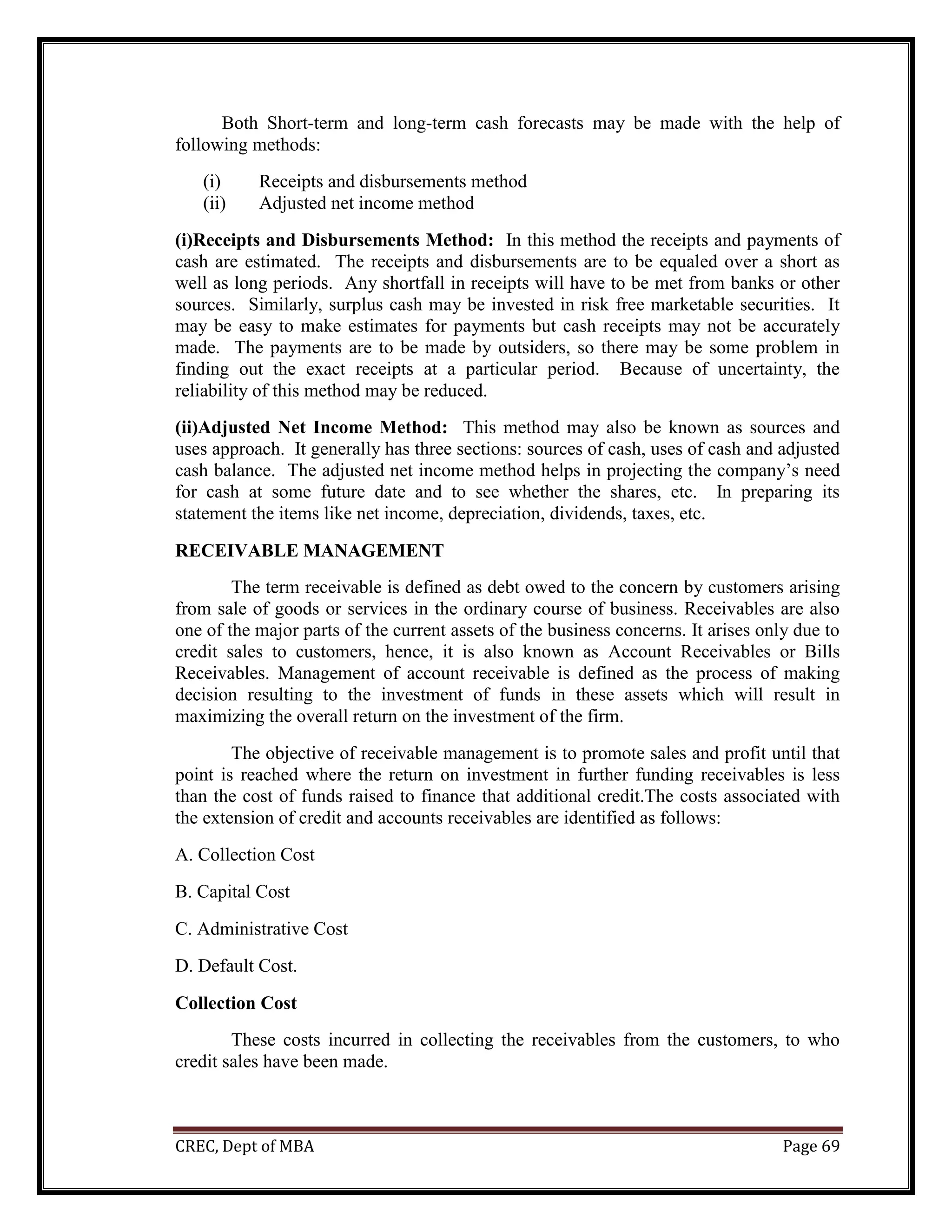 CREC, Dept of MBA Page 69
Both Short-term and long-term cash forecasts may be made with the help of
following methods:
(i) Receipts and disbursements method
(ii) Adjusted net income method
(i)Receipts and Disbursements Method: In this method the receipts and payments of
cash are estimated. The receipts and disbursements are to be equaled over a short as
well as long periods. Any shortfall in receipts will have to be met from banks or other
sources. Similarly, surplus cash may be invested in risk free marketable securities. It
may be easy to make estimates for payments but cash receipts may not be accurately
made. The payments are to be made by outsiders, so there may be some problem in
finding out the exact receipts at a particular period. Because of uncertainty, the
reliability of this method may be reduced.
(ii)Adjusted Net Income Method: This method may also be known as sources and
uses approach. It generally has three sections: sources of cash, uses of cash and adjusted
cash balance. The adjusted net income method helps in projecting the company’s need
for cash at some future date and to see whether the shares, etc. In preparing its
statement the items like net income, depreciation, dividends, taxes, etc.
RECEIVABLE MANAGEMENT
The term receivable is defined as debt owed to the concern by customers arising
from sale of goods or services in the ordinary course of business. Receivables are also
one of the major parts of the current assets of the business concerns. It arises only due to
credit sales to customers, hence, it is also known as Account Receivables or Bills
Receivables. Management of account receivable is defined as the process of making
decision resulting to the investment of funds in these assets which will result in
maximizing the overall return on the investment of the firm.
The objective of receivable management is to promote sales and profit until that
point is reached where the return on investment in further funding receivables is less
than the cost of funds raised to finance that additional credit.The costs associated with
the extension of credit and accounts receivables are identified as follows:
A. Collection Cost
B. Capital Cost
C. Administrative Cost
D. Default Cost.
Collection Cost
These costs incurred in collecting the receivables from the customers, to who
credit sales have been made.
 