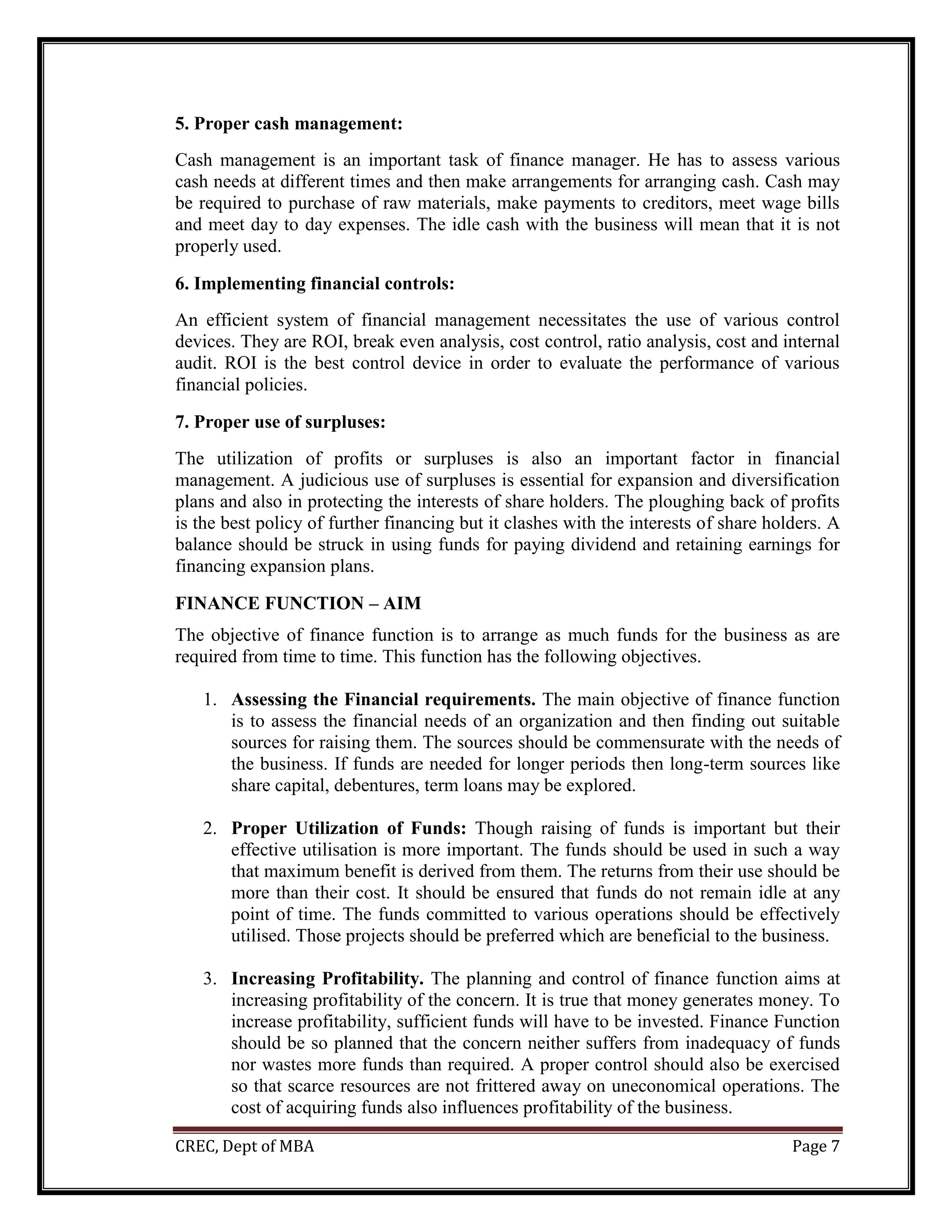 CREC, Dept of MBA Page 7
5. Proper cash management:
Cash management is an important task of finance manager. He has to assess various
cash needs at different times and then make arrangements for arranging cash. Cash may
be required to purchase of raw materials, make payments to creditors, meet wage bills
and meet day to day expenses. The idle cash with the business will mean that it is not
properly used.
6. Implementing financial controls:
An efficient system of financial management necessitates the use of various control
devices. They are ROI, break even analysis, cost control, ratio analysis, cost and internal
audit. ROI is the best control device in order to evaluate the performance of various
financial policies.
7. Proper use of surpluses:
The utilization of profits or surpluses is also an important factor in financial
management. A judicious use of surpluses is essential for expansion and diversification
plans and also in protecting the interests of share holders. The ploughing back of profits
is the best policy of further financing but it clashes with the interests of share holders. A
balance should be struck in using funds for paying dividend and retaining earnings for
financing expansion plans.
FINANCE FUNCTION – AIM
The objective of finance function is to arrange as much funds for the business as are
required from time to time. This function has the following objectives.
1. Assessing the Financial requirements. The main objective of finance function
is to assess the financial needs of an organization and then finding out suitable
sources for raising them. The sources should be commensurate with the needs of
the business. If funds are needed for longer periods then long-term sources like
share capital, debentures, term loans may be explored.
2. Proper Utilization of Funds: Though raising of funds is important but their
effective utilisation is more important. The funds should be used in such a way
that maximum benefit is derived from them. The returns from their use should be
more than their cost. It should be ensured that funds do not remain idle at any
point of time. The funds committed to various operations should be effectively
utilised. Those projects should be preferred which are beneficial to the business.
3. Increasing Profitability. The planning and control of finance function aims at
increasing profitability of the concern. It is true that money generates money. To
increase profitability, sufficient funds will have to be invested. Finance Function
should be so planned that the concern neither suffers from inadequacy of funds
nor wastes more funds than required. A proper control should also be exercised
so that scarce resources are not frittered away on uneconomical operations. The
cost of acquiring funds also influences profitability of the business.
 
