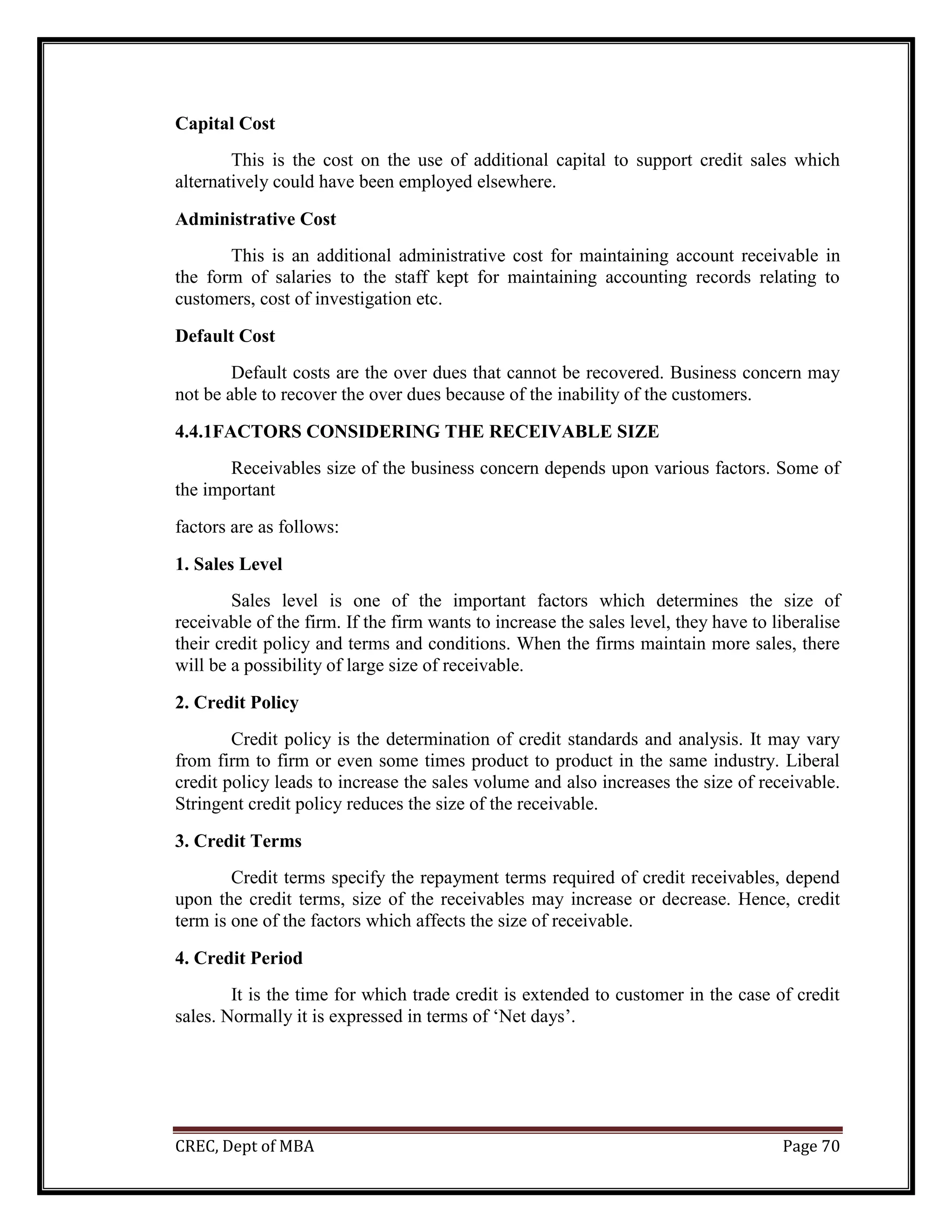 CREC, Dept of MBA Page 70
Capital Cost
This is the cost on the use of additional capital to support credit sales which
alternatively could have been employed elsewhere.
Administrative Cost
This is an additional administrative cost for maintaining account receivable in
the form of salaries to the staff kept for maintaining accounting records relating to
customers, cost of investigation etc.
Default Cost
Default costs are the over dues that cannot be recovered. Business concern may
not be able to recover the over dues because of the inability of the customers.
4.4.1FACTORS CONSIDERING THE RECEIVABLE SIZE
Receivables size of the business concern depends upon various factors. Some of
the important
factors are as follows:
1. Sales Level
Sales level is one of the important factors which determines the size of
receivable of the firm. If the firm wants to increase the sales level, they have to liberalise
their credit policy and terms and conditions. When the firms maintain more sales, there
will be a possibility of large size of receivable.
2. Credit Policy
Credit policy is the determination of credit standards and analysis. It may vary
from firm to firm or even some times product to product in the same industry. Liberal
credit policy leads to increase the sales volume and also increases the size of receivable.
Stringent credit policy reduces the size of the receivable.
3. Credit Terms
Credit terms specify the repayment terms required of credit receivables, depend
upon the credit terms, size of the receivables may increase or decrease. Hence, credit
term is one of the factors which affects the size of receivable.
4. Credit Period
It is the time for which trade credit is extended to customer in the case of credit
sales. Normally it is expressed in terms of ‘Net days’.
 