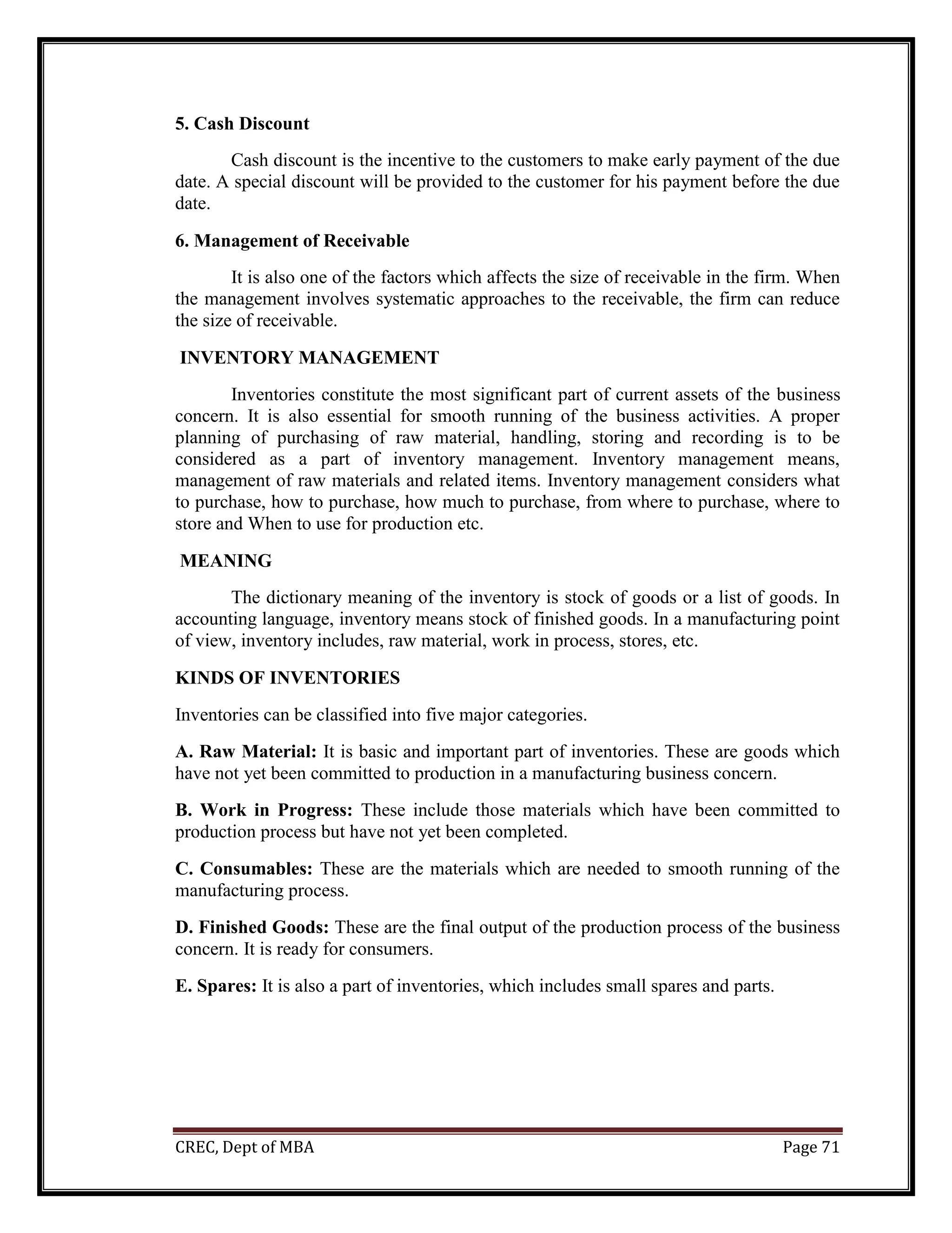 CREC, Dept of MBA Page 71
5. Cash Discount
Cash discount is the incentive to the customers to make early payment of the due
date. A special discount will be provided to the customer for his payment before the due
date.
6. Management of Receivable
It is also one of the factors which affects the size of receivable in the firm. When
the management involves systematic approaches to the receivable, the firm can reduce
the size of receivable.
INVENTORY MANAGEMENT
Inventories constitute the most significant part of current assets of the business
concern. It is also essential for smooth running of the business activities. A proper
planning of purchasing of raw material, handling, storing and recording is to be
considered as a part of inventory management. Inventory management means,
management of raw materials and related items. Inventory management considers what
to purchase, how to purchase, how much to purchase, from where to purchase, where to
store and When to use for production etc.
MEANING
The dictionary meaning of the inventory is stock of goods or a list of goods. In
accounting language, inventory means stock of finished goods. In a manufacturing point
of view, inventory includes, raw material, work in process, stores, etc.
KINDS OF INVENTORIES
Inventories can be classified into five major categories.
A. Raw Material: It is basic and important part of inventories. These are goods which
have not yet been committed to production in a manufacturing business concern.
B. Work in Progress: These include those materials which have been committed to
production process but have not yet been completed.
C. Consumables: These are the materials which are needed to smooth running of the
manufacturing process.
D. Finished Goods: These are the final output of the production process of the business
concern. It is ready for consumers.
E. Spares: It is also a part of inventories, which includes small spares and parts.
 