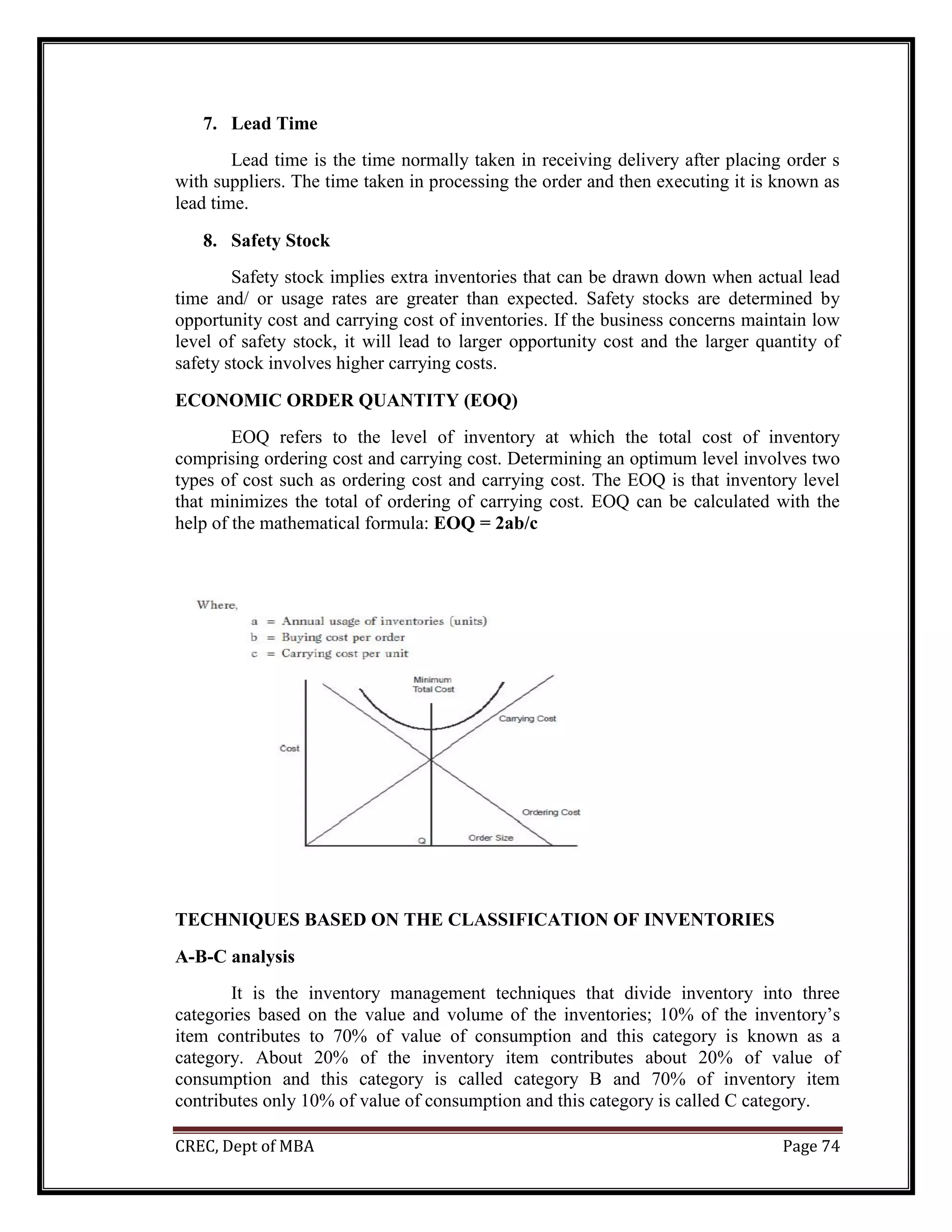 CREC, Dept of MBA Page 74
7. Lead Time
Lead time is the time normally taken in receiving delivery after placing order s
with suppliers. The time taken in processing the order and then executing it is known as
lead time.
8. Safety Stock
Safety stock implies extra inventories that can be drawn down when actual lead
time and/ or usage rates are greater than expected. Safety stocks are determined by
opportunity cost and carrying cost of inventories. If the business concerns maintain low
level of safety stock, it will lead to larger opportunity cost and the larger quantity of
safety stock involves higher carrying costs.
ECONOMIC ORDER QUANTITY (EOQ)
EOQ refers to the level of inventory at which the total cost of inventory
comprising ordering cost and carrying cost. Determining an optimum level involves two
types of cost such as ordering cost and carrying cost. The EOQ is that inventory level
that minimizes the total of ordering of carrying cost. EOQ can be calculated with the
help of the mathematical formula: EOQ = 2ab/c
TECHNIQUES BASED ON THE CLASSIFICATION OF INVENTORIES
A-B-C analysis
It is the inventory management techniques that divide inventory into three
categories based on the value and volume of the inventories; 10% of the inventory’s
item contributes to 70% of value of consumption and this category is known as a
category. About 20% of the inventory item contributes about 20% of value of
consumption and this category is called category B and 70% of inventory item
contributes only 10% of value of consumption and this category is called C category.
 