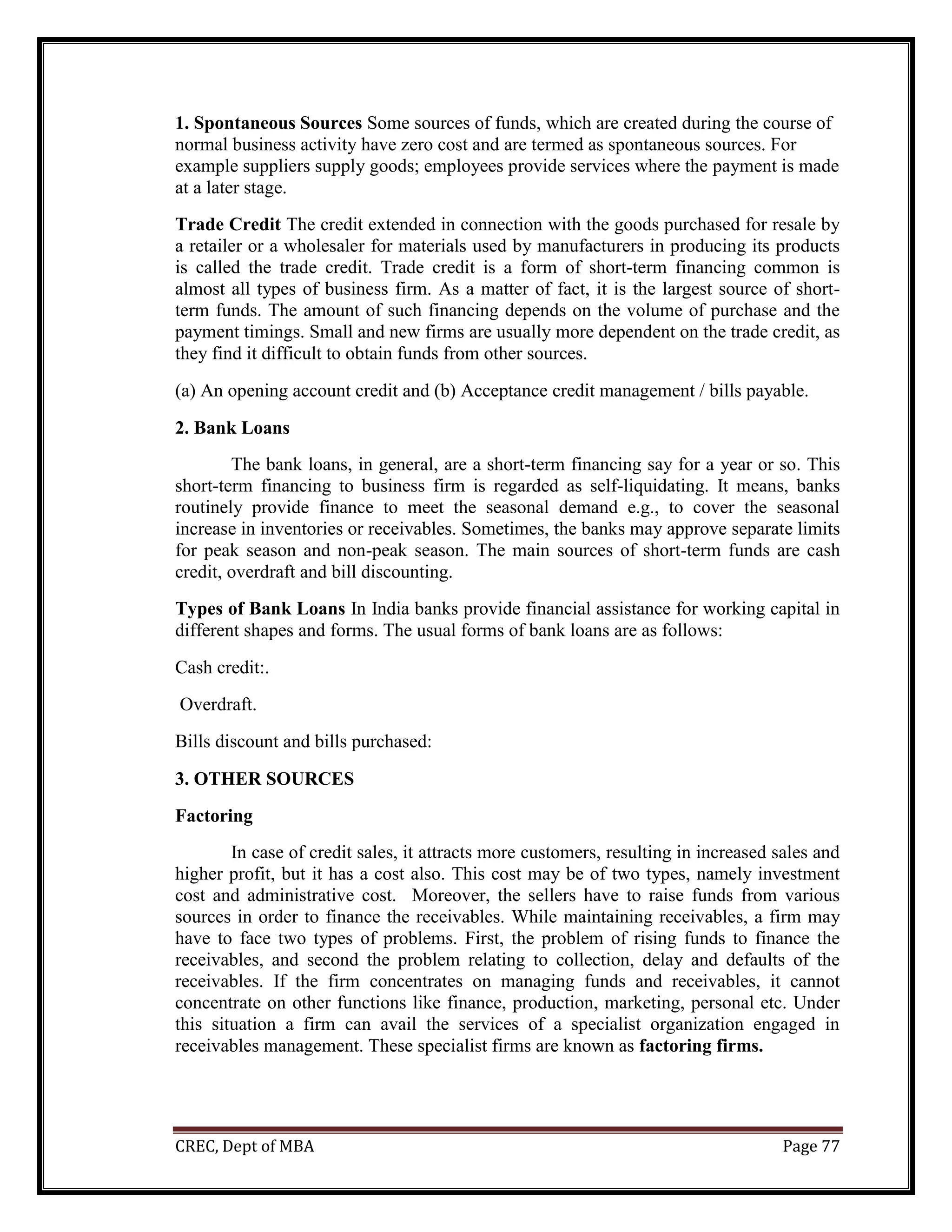 CREC, Dept of MBA Page 77
1. Spontaneous Sources Some sources of funds, which are created during the course of
normal business activity have zero cost and are termed as spontaneous sources. For
example suppliers supply goods; employees provide services where the payment is made
at a later stage.
Trade Credit The credit extended in connection with the goods purchased for resale by
a retailer or a wholesaler for materials used by manufacturers in producing its products
is called the trade credit. Trade credit is a form of short-term financing common is
almost all types of business firm. As a matter of fact, it is the largest source of short-
term funds. The amount of such financing depends on the volume of purchase and the
payment timings. Small and new firms are usually more dependent on the trade credit, as
they find it difficult to obtain funds from other sources.
(a) An opening account credit and (b) Acceptance credit management / bills payable.
2. Bank Loans
The bank loans, in general, are a short-term financing say for a year or so. This
short-term financing to business firm is regarded as self-liquidating. It means, banks
routinely provide finance to meet the seasonal demand e.g., to cover the seasonal
increase in inventories or receivables. Sometimes, the banks may approve separate limits
for peak season and non-peak season. The main sources of short-term funds are cash
credit, overdraft and bill discounting.
Types of Bank Loans In India banks provide financial assistance for working capital in
different shapes and forms. The usual forms of bank loans are as follows:
Cash credit:.
Overdraft.
Bills discount and bills purchased:
3. OTHER SOURCES
Factoring
In case of credit sales, it attracts more customers, resulting in increased sales and
higher profit, but it has a cost also. This cost may be of two types, namely investment
cost and administrative cost. Moreover, the sellers have to raise funds from various
sources in order to finance the receivables. While maintaining receivables, a firm may
have to face two types of problems. First, the problem of rising funds to finance the
receivables, and second the problem relating to collection, delay and defaults of the
receivables. If the firm concentrates on managing funds and receivables, it cannot
concentrate on other functions like finance, production, marketing, personal etc. Under
this situation a firm can avail the services of a specialist organization engaged in
receivables management. These specialist firms are known as factoring firms.
 