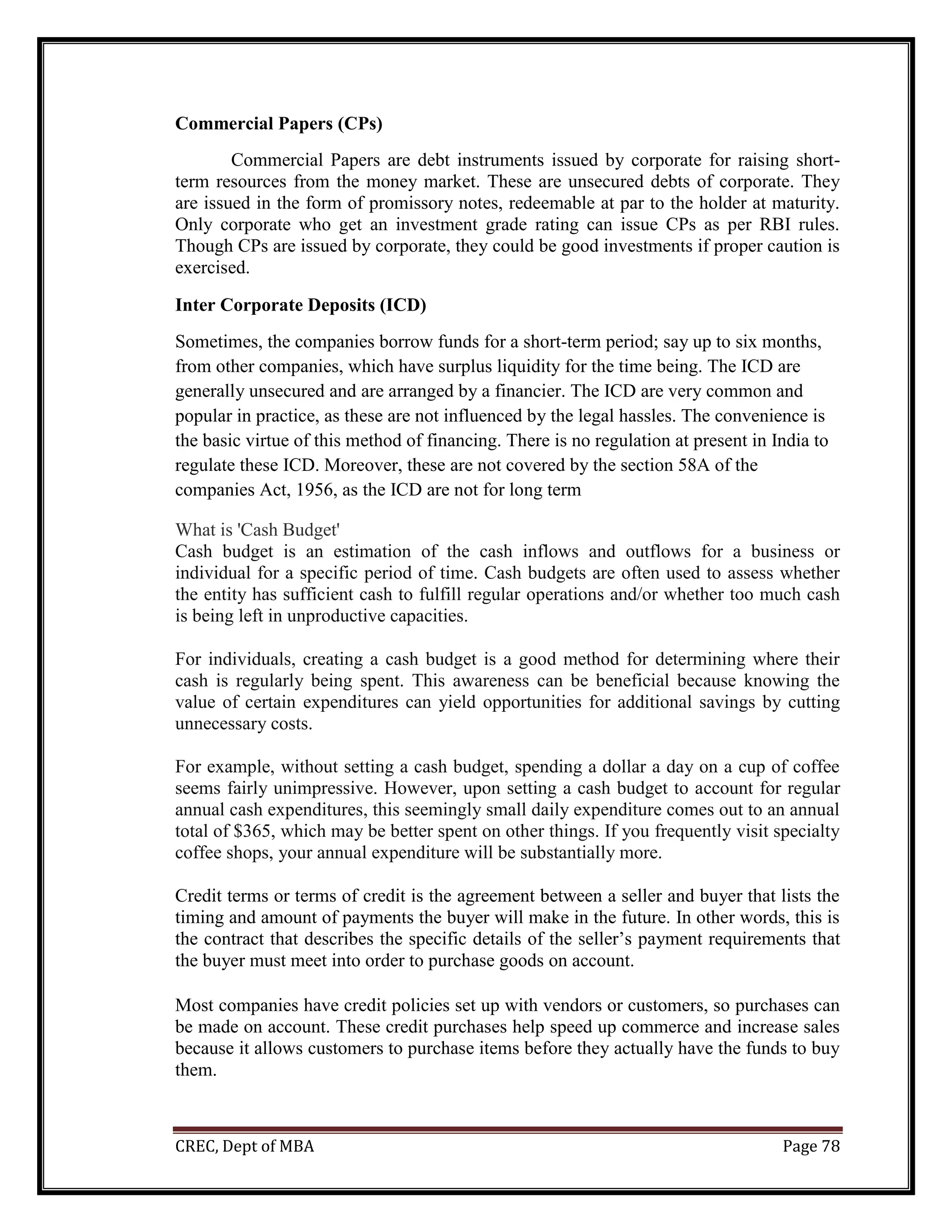 CREC, Dept of MBA Page 78
Commercial Papers (CPs)
Commercial Papers are debt instruments issued by corporate for raising short-
term resources from the money market. These are unsecured debts of corporate. They
are issued in the form of promissory notes, redeemable at par to the holder at maturity.
Only corporate who get an investment grade rating can issue CPs as per RBI rules.
Though CPs are issued by corporate, they could be good investments if proper caution is
exercised.
Inter Corporate Deposits (ICD)
Sometimes, the companies borrow funds for a short-term period; say up to six months,
from other companies, which have surplus liquidity for the time being. The ICD are
generally unsecured and are arranged by a financier. The ICD are very common and
popular in practice, as these are not influenced by the legal hassles. The convenience is
the basic virtue of this method of financing. There is no regulation at present in India to
regulate these ICD. Moreover, these are not covered by the section 58A of the
companies Act, 1956, as the ICD are not for long term
What is 'Cash Budget'
Cash budget is an estimation of the cash inflows and outflows for a business or
individual for a specific period of time. Cash budgets are often used to assess whether
the entity has sufficient cash to fulfill regular operations and/or whether too much cash
is being left in unproductive capacities.
For individuals, creating a cash budget is a good method for determining where their
cash is regularly being spent. This awareness can be beneficial because knowing the
value of certain expenditures can yield opportunities for additional savings by cutting
unnecessary costs.
For example, without setting a cash budget, spending a dollar a day on a cup of coffee
seems fairly unimpressive. However, upon setting a cash budget to account for regular
annual cash expenditures, this seemingly small daily expenditure comes out to an annual
total of $365, which may be better spent on other things. If you frequently visit specialty
coffee shops, your annual expenditure will be substantially more.
Credit terms or terms of credit is the agreement between a seller and buyer that lists the
timing and amount of payments the buyer will make in the future. In other words, this is
the contract that describes the specific details of the seller’s payment requirements that
the buyer must meet into order to purchase goods on account.
Most companies have credit policies set up with vendors or customers, so purchases can
be made on account. These credit purchases help speed up commerce and increase sales
because it allows customers to purchase items before they actually have the funds to buy
them.
 