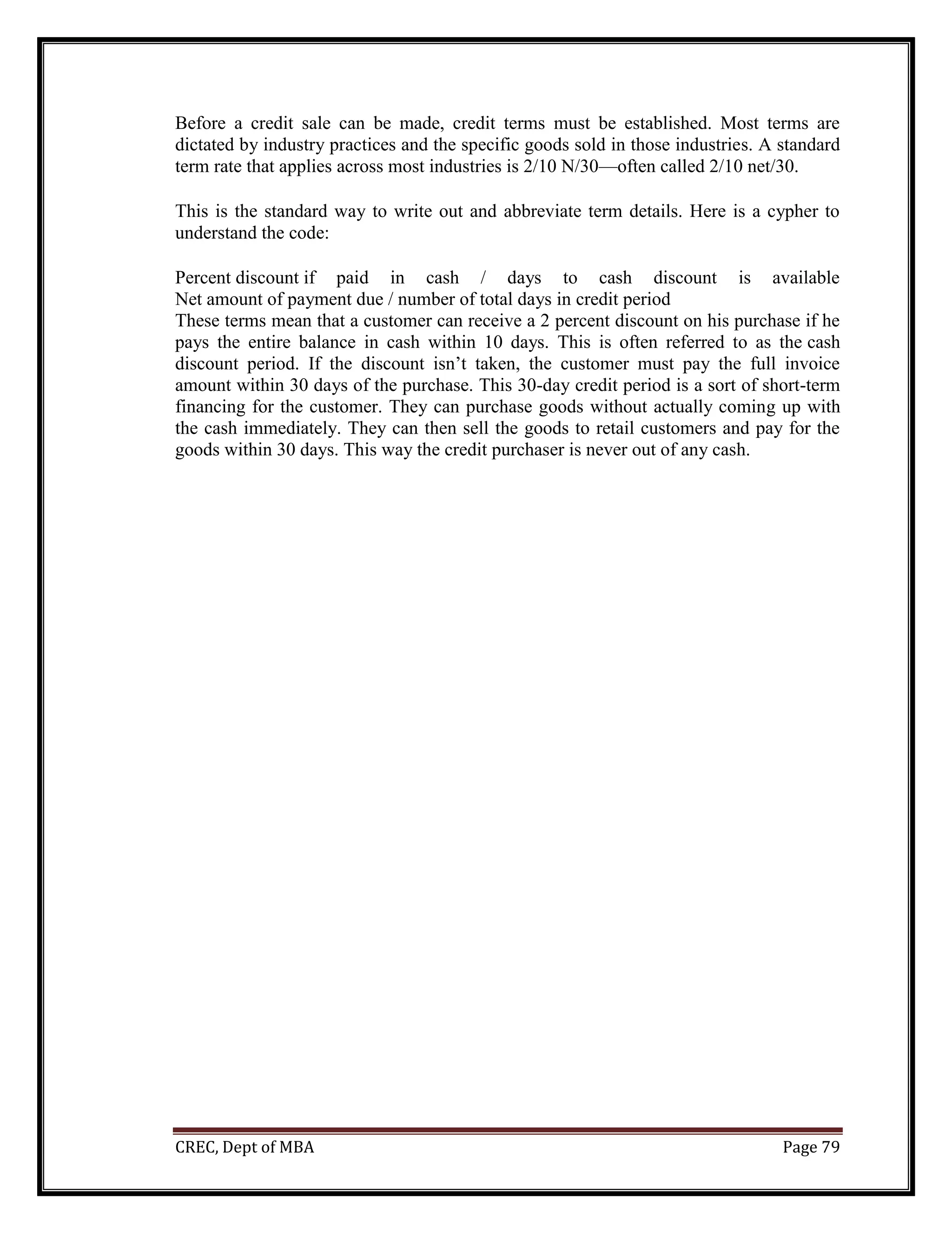 CREC, Dept of MBA Page 79
Before a credit sale can be made, credit terms must be established. Most terms are
dictated by industry practices and the specific goods sold in those industries. A standard
term rate that applies across most industries is 2/10 N/30—often called 2/10 net/30.
This is the standard way to write out and abbreviate term details. Here is a cypher to
understand the code:
Percent discount if paid in cash / days to cash discount is available
Net amount of payment due / number of total days in credit period
These terms mean that a customer can receive a 2 percent discount on his purchase if he
pays the entire balance in cash within 10 days. This is often referred to as the cash
discount period. If the discount isn’t taken, the customer must pay the full invoice
amount within 30 days of the purchase. This 30-day credit period is a sort of short-term
financing for the customer. They can purchase goods without actually coming up with
the cash immediately. They can then sell the goods to retail customers and pay for the
goods within 30 days. This way the credit purchaser is never out of any cash.
 