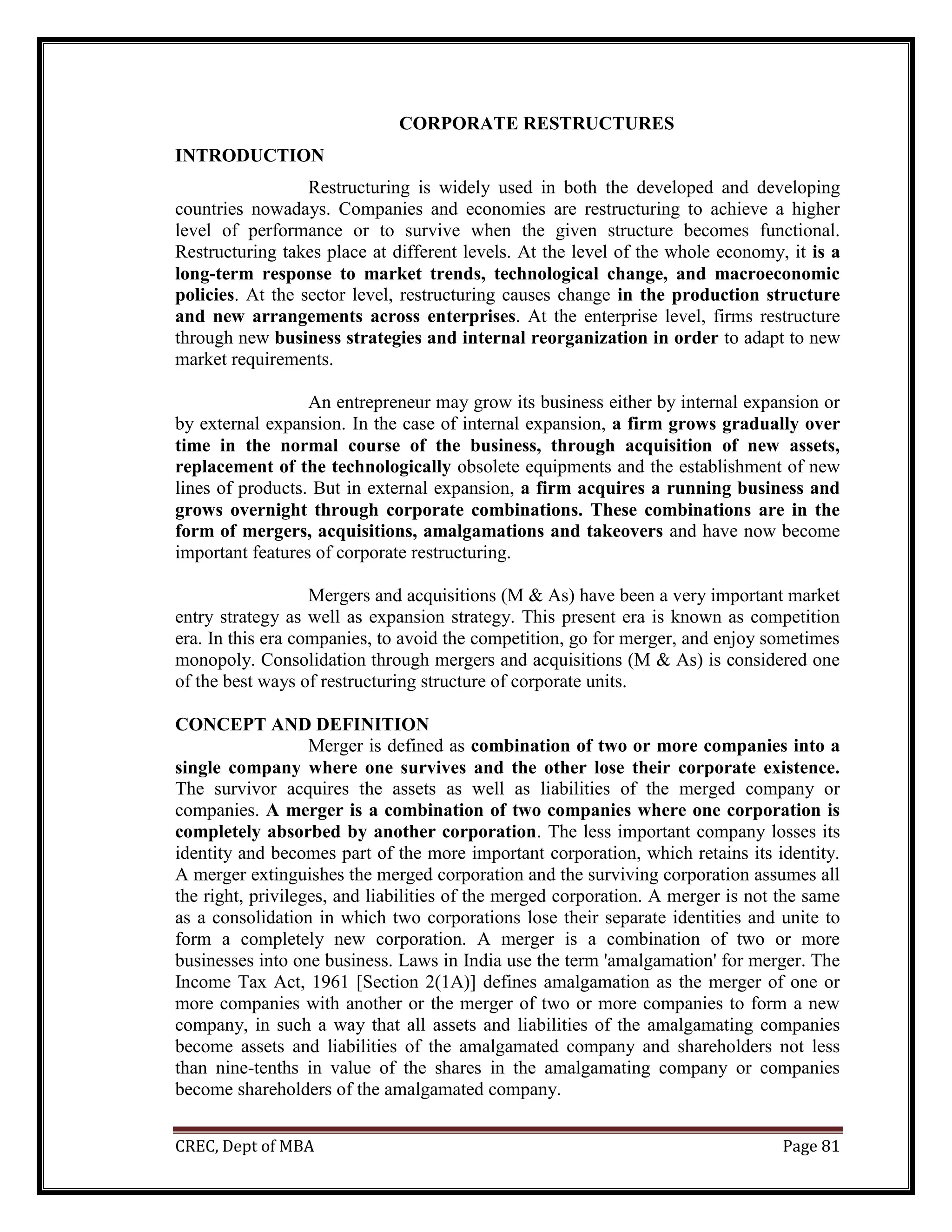 CREC, Dept of MBA Page 81
CORPORATE RESTRUCTURES
INTRODUCTION
Restructuring is widely used in both the developed and developing
countries nowadays. Companies and economies are restructuring to achieve a higher
level of performance or to survive when the given structure becomes functional.
Restructuring takes place at different levels. At the level of the whole economy, it is a
long-term response to market trends, technological change, and macroeconomic
policies. At the sector level, restructuring causes change in the production structure
and new arrangements across enterprises. At the enterprise level, firms restructure
through new business strategies and internal reorganization in order to adapt to new
market requirements.
An entrepreneur may grow its business either by internal expansion or
by external expansion. In the case of internal expansion, a firm grows gradually over
time in the normal course of the business, through acquisition of new assets,
replacement of the technologically obsolete equipments and the establishment of new
lines of products. But in external expansion, a firm acquires a running business and
grows overnight through corporate combinations. These combinations are in the
form of mergers, acquisitions, amalgamations and takeovers and have now become
important features of corporate restructuring.
Mergers and acquisitions (M & As) have been a very important market
entry strategy as well as expansion strategy. This present era is known as competition
era. In this era companies, to avoid the competition, go for merger, and enjoy sometimes
monopoly. Consolidation through mergers and acquisitions (M & As) is considered one
of the best ways of restructuring structure of corporate units.
CONCEPT AND DEFINITION
Merger is defined as combination of two or more companies into a
single company where one survives and the other lose their corporate existence.
The survivor acquires the assets as well as liabilities of the merged company or
companies. A merger is a combination of two companies where one corporation is
completely absorbed by another corporation. The less important company losses its
identity and becomes part of the more important corporation, which retains its identity.
A merger extinguishes the merged corporation and the surviving corporation assumes all
the right, privileges, and liabilities of the merged corporation. A merger is not the same
as a consolidation in which two corporations lose their separate identities and unite to
form a completely new corporation. A merger is a combination of two or more
businesses into one business. Laws in India use the term 'amalgamation' for merger. The
Income Tax Act, 1961 [Section 2(1A)] defines amalgamation as the merger of one or
more companies with another or the merger of two or more companies to form a new
company, in such a way that all assets and liabilities of the amalgamating companies
become assets and liabilities of the amalgamated company and shareholders not less
than nine-tenths in value of the shares in the amalgamating company or companies
become shareholders of the amalgamated company.
 