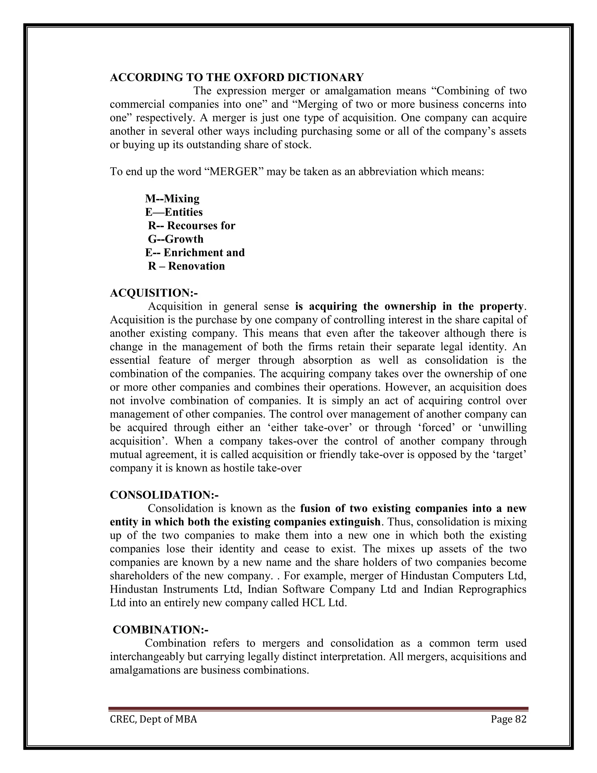 CREC, Dept of MBA Page 82
ACCORDING TO THE OXFORD DICTIONARY
The expression merger or amalgamation means “Combining of two
commercial companies into one” and “Merging of two or more business concerns into
one” respectively. A merger is just one type of acquisition. One company can acquire
another in several other ways including purchasing some or all of the company’s assets
or buying up its outstanding share of stock.
To end up the word “MERGER” may be taken as an abbreviation which means:
M--Mixing
E—Entities
R-- Recourses for
G--Growth
E-- Enrichment and
R – Renovation
ACQUISITION:-
Acquisition in general sense is acquiring the ownership in the property.
Acquisition is the purchase by one company of controlling interest in the share capital of
another existing company. This means that even after the takeover although there is
change in the management of both the firms retain their separate legal identity. An
essential feature of merger through absorption as well as consolidation is the
combination of the companies. The acquiring company takes over the ownership of one
or more other companies and combines their operations. However, an acquisition does
not involve combination of companies. It is simply an act of acquiring control over
management of other companies. The control over management of another company can
be acquired through either an ‘either take-over’ or through ‘forced’ or ‘unwilling
acquisition’. When a company takes-over the control of another company through
mutual agreement, it is called acquisition or friendly take-over is opposed by the ‘target’
company it is known as hostile take-over
CONSOLIDATION:-
Consolidation is known as the fusion of two existing companies into a new
entity in which both the existing companies extinguish. Thus, consolidation is mixing
up of the two companies to make them into a new one in which both the existing
companies lose their identity and cease to exist. The mixes up assets of the two
companies are known by a new name and the share holders of two companies become
shareholders of the new company. . For example, merger of Hindustan Computers Ltd,
Hindustan Instruments Ltd, Indian Software Company Ltd and Indian Reprographics
Ltd into an entirely new company called HCL Ltd.
COMBINATION:-
Combination refers to mergers and consolidation as a common term used
interchangeably but carrying legally distinct interpretation. All mergers, acquisitions and
amalgamations are business combinations.
 