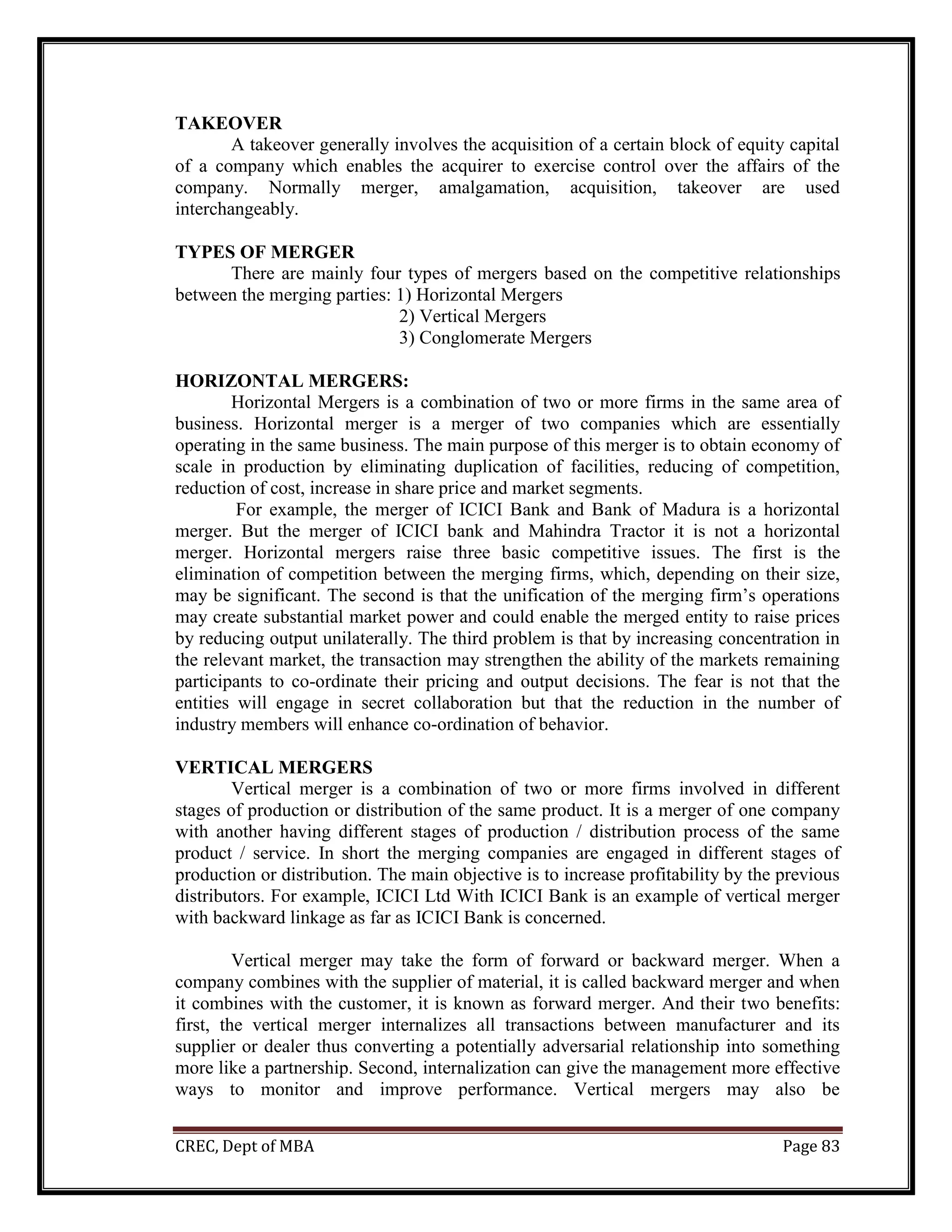 CREC, Dept of MBA Page 83
TAKEOVER
A takeover generally involves the acquisition of a certain block of equity capital
of a company which enables the acquirer to exercise control over the affairs of the
company. Normally merger, amalgamation, acquisition, takeover are used
interchangeably.
TYPES OF MERGER
There are mainly four types of mergers based on the competitive relationships
between the merging parties: 1) Horizontal Mergers
2) Vertical Mergers
3) Conglomerate Mergers
HORIZONTAL MERGERS:
Horizontal Mergers is a combination of two or more firms in the same area of
business. Horizontal merger is a merger of two companies which are essentially
operating in the same business. The main purpose of this merger is to obtain economy of
scale in production by eliminating duplication of facilities, reducing of competition,
reduction of cost, increase in share price and market segments.
For example, the merger of ICICI Bank and Bank of Madura is a horizontal
merger. But the merger of ICICI bank and Mahindra Tractor it is not a horizontal
merger. Horizontal mergers raise three basic competitive issues. The first is the
elimination of competition between the merging firms, which, depending on their size,
may be significant. The second is that the unification of the merging firm’s operations
may create substantial market power and could enable the merged entity to raise prices
by reducing output unilaterally. The third problem is that by increasing concentration in
the relevant market, the transaction may strengthen the ability of the markets remaining
participants to co-ordinate their pricing and output decisions. The fear is not that the
entities will engage in secret collaboration but that the reduction in the number of
industry members will enhance co-ordination of behavior.
VERTICAL MERGERS
Vertical merger is a combination of two or more firms involved in different
stages of production or distribution of the same product. It is a merger of one company
with another having different stages of production / distribution process of the same
product / service. In short the merging companies are engaged in different stages of
production or distribution. The main objective is to increase profitability by the previous
distributors. For example, ICICI Ltd With ICICI Bank is an example of vertical merger
with backward linkage as far as ICICI Bank is concerned.
Vertical merger may take the form of forward or backward merger. When a
company combines with the supplier of material, it is called backward merger and when
it combines with the customer, it is known as forward merger. And their two benefits:
first, the vertical merger internalizes all transactions between manufacturer and its
supplier or dealer thus converting a potentially adversarial relationship into something
more like a partnership. Second, internalization can give the management more effective
ways to monitor and improve performance. Vertical mergers may also be
 
