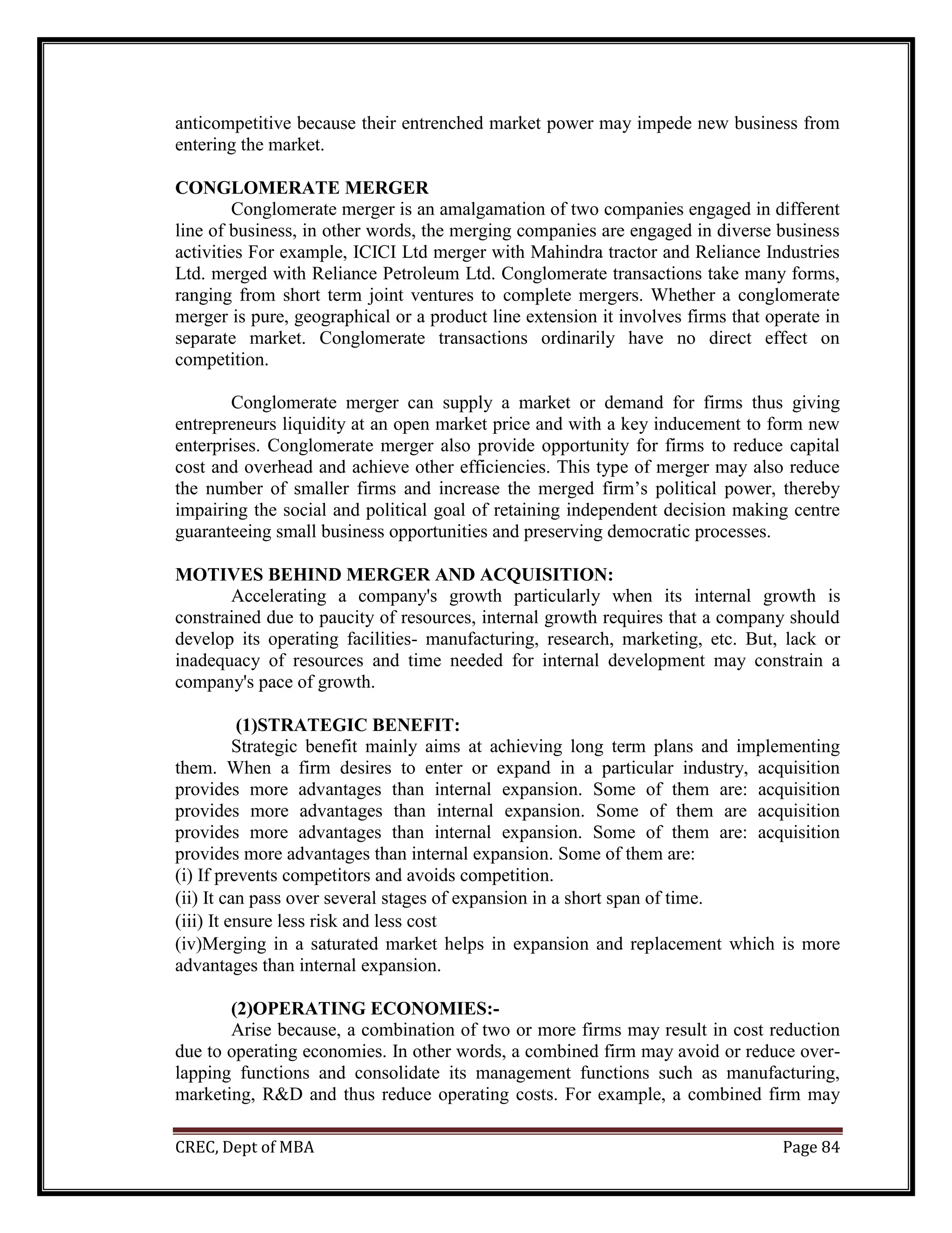 CREC, Dept of MBA Page 84
anticompetitive because their entrenched market power may impede new business from
entering the market.
CONGLOMERATE MERGER
Conglomerate merger is an amalgamation of two companies engaged in different
line of business, in other words, the merging companies are engaged in diverse business
activities For example, ICICI Ltd merger with Mahindra tractor and Reliance Industries
Ltd. merged with Reliance Petroleum Ltd. Conglomerate transactions take many forms,
ranging from short term joint ventures to complete mergers. Whether a conglomerate
merger is pure, geographical or a product line extension it involves firms that operate in
separate market. Conglomerate transactions ordinarily have no direct effect on
competition.
Conglomerate merger can supply a market or demand for firms thus giving
entrepreneurs liquidity at an open market price and with a key inducement to form new
enterprises. Conglomerate merger also provide opportunity for firms to reduce capital
cost and overhead and achieve other efficiencies. This type of merger may also reduce
the number of smaller firms and increase the merged firm’s political power, thereby
impairing the social and political goal of retaining independent decision making centre
guaranteeing small business opportunities and preserving democratic processes.
MOTIVES BEHIND MERGER AND ACQUISITION:
Accelerating a company's growth particularly when its internal growth is
constrained due to paucity of resources, internal growth requires that a company should
develop its operating facilities- manufacturing, research, marketing, etc. But, lack or
inadequacy of resources and time needed for internal development may constrain a
company's pace of growth.
(1)STRATEGIC BENEFIT:
Strategic benefit mainly aims at achieving long term plans and implementing
them. When a firm desires to enter or expand in a particular industry, acquisition
provides more advantages than internal expansion. Some of them are: acquisition
provides more advantages than internal expansion. Some of them are acquisition
provides more advantages than internal expansion. Some of them are: acquisition
provides more advantages than internal expansion. Some of them are:
(i) If prevents competitors and avoids competition.
(ii) It can pass over several stages of expansion in a short span of time.
(iii) It ensure less risk and less cost
(iv)Merging in a saturated market helps in expansion and replacement which is more
advantages than internal expansion.
(2)OPERATING ECONOMIES:-
Arise because, a combination of two or more firms may result in cost reduction
due to operating economies. In other words, a combined firm may avoid or reduce over-
lapping functions and consolidate its management functions such as manufacturing,
marketing, R&D and thus reduce operating costs. For example, a combined firm may
 