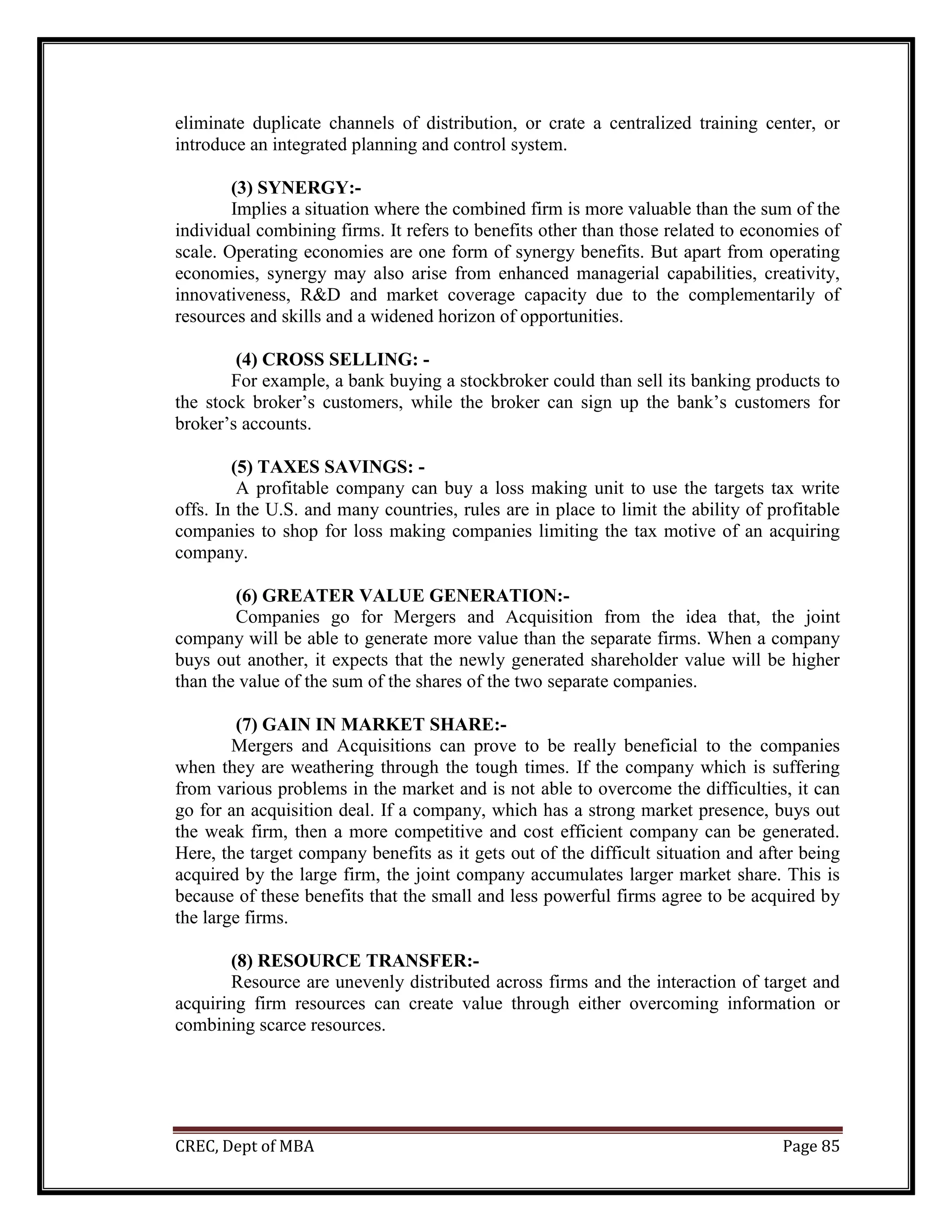 CREC, Dept of MBA Page 85
eliminate duplicate channels of distribution, or crate a centralized training center, or
introduce an integrated planning and control system.
(3) SYNERGY:-
Implies a situation where the combined firm is more valuable than the sum of the
individual combining firms. It refers to benefits other than those related to economies of
scale. Operating economies are one form of synergy benefits. But apart from operating
economies, synergy may also arise from enhanced managerial capabilities, creativity,
innovativeness, R&D and market coverage capacity due to the complementarily of
resources and skills and a widened horizon of opportunities.
(4) CROSS SELLING: -
For example, a bank buying a stockbroker could than sell its banking products to
the stock broker’s customers, while the broker can sign up the bank’s customers for
broker’s accounts.
(5) TAXES SAVINGS: -
A profitable company can buy a loss making unit to use the targets tax write
offs. In the U.S. and many countries, rules are in place to limit the ability of profitable
companies to shop for loss making companies limiting the tax motive of an acquiring
company.
(6) GREATER VALUE GENERATION:-
Companies go for Mergers and Acquisition from the idea that, the joint
company will be able to generate more value than the separate firms. When a company
buys out another, it expects that the newly generated shareholder value will be higher
than the value of the sum of the shares of the two separate companies.
(7) GAIN IN MARKET SHARE:-
Mergers and Acquisitions can prove to be really beneficial to the companies
when they are weathering through the tough times. If the company which is suffering
from various problems in the market and is not able to overcome the difficulties, it can
go for an acquisition deal. If a company, which has a strong market presence, buys out
the weak firm, then a more competitive and cost efficient company can be generated.
Here, the target company benefits as it gets out of the difficult situation and after being
acquired by the large firm, the joint company accumulates larger market share. This is
because of these benefits that the small and less powerful firms agree to be acquired by
the large firms.
(8) RESOURCE TRANSFER:-
Resource are unevenly distributed across firms and the interaction of target and
acquiring firm resources can create value through either overcoming information or
combining scarce resources.
 