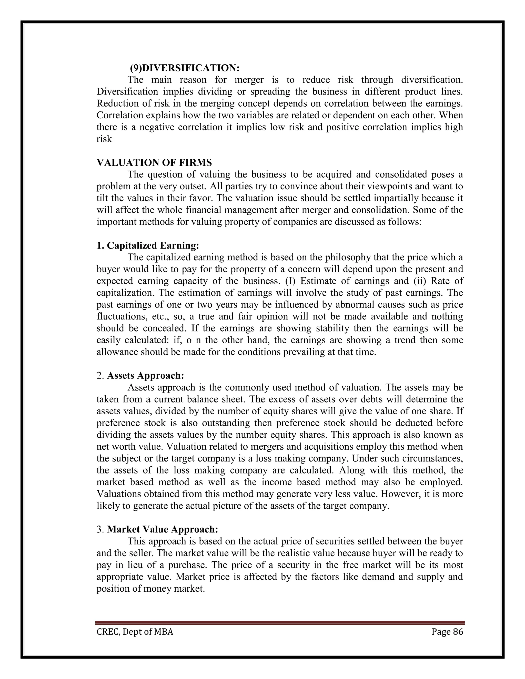 CREC, Dept of MBA Page 86
(9)DIVERSIFICATION:
The main reason for merger is to reduce risk through diversification.
Diversification implies dividing or spreading the business in different product lines.
Reduction of risk in the merging concept depends on correlation between the earnings.
Correlation explains how the two variables are related or dependent on each other. When
there is a negative correlation it implies low risk and positive correlation implies high
risk
VALUATION OF FIRMS
The question of valuing the business to be acquired and consolidated poses a
problem at the very outset. All parties try to convince about their viewpoints and want to
tilt the values in their favor. The valuation issue should be settled impartially because it
will affect the whole financial management after merger and consolidation. Some of the
important methods for valuing property of companies are discussed as follows:
1. Capitalized Earning:
The capitalized earning method is based on the philosophy that the price which a
buyer would like to pay for the property of a concern will depend upon the present and
expected earning capacity of the business. (I) Estimate of earnings and (ii) Rate of
capitalization. The estimation of earnings will involve the study of past earnings. The
past earnings of one or two years may be influenced by abnormal causes such as price
fluctuations, etc., so, a true and fair opinion will not be made available and nothing
should be concealed. If the earnings are showing stability then the earnings will be
easily calculated: if, o n the other hand, the earnings are showing a trend then some
allowance should be made for the conditions prevailing at that time.
2. Assets Approach:
Assets approach is the commonly used method of valuation. The assets may be
taken from a current balance sheet. The excess of assets over debts will determine the
assets values, divided by the number of equity shares will give the value of one share. If
preference stock is also outstanding then preference stock should be deducted before
dividing the assets values by the number equity shares. This approach is also known as
net worth value. Valuation related to mergers and acquisitions employ this method when
the subject or the target company is a loss making company. Under such circumstances,
the assets of the loss making company are calculated. Along with this method, the
market based method as well as the income based method may also be employed.
Valuations obtained from this method may generate very less value. However, it is more
likely to generate the actual picture of the assets of the target company.
3. Market Value Approach:
This approach is based on the actual price of securities settled between the buyer
and the seller. The market value will be the realistic value because buyer will be ready to
pay in lieu of a purchase. The price of a security in the free market will be its most
appropriate value. Market price is affected by the factors like demand and supply and
position of money market.
 