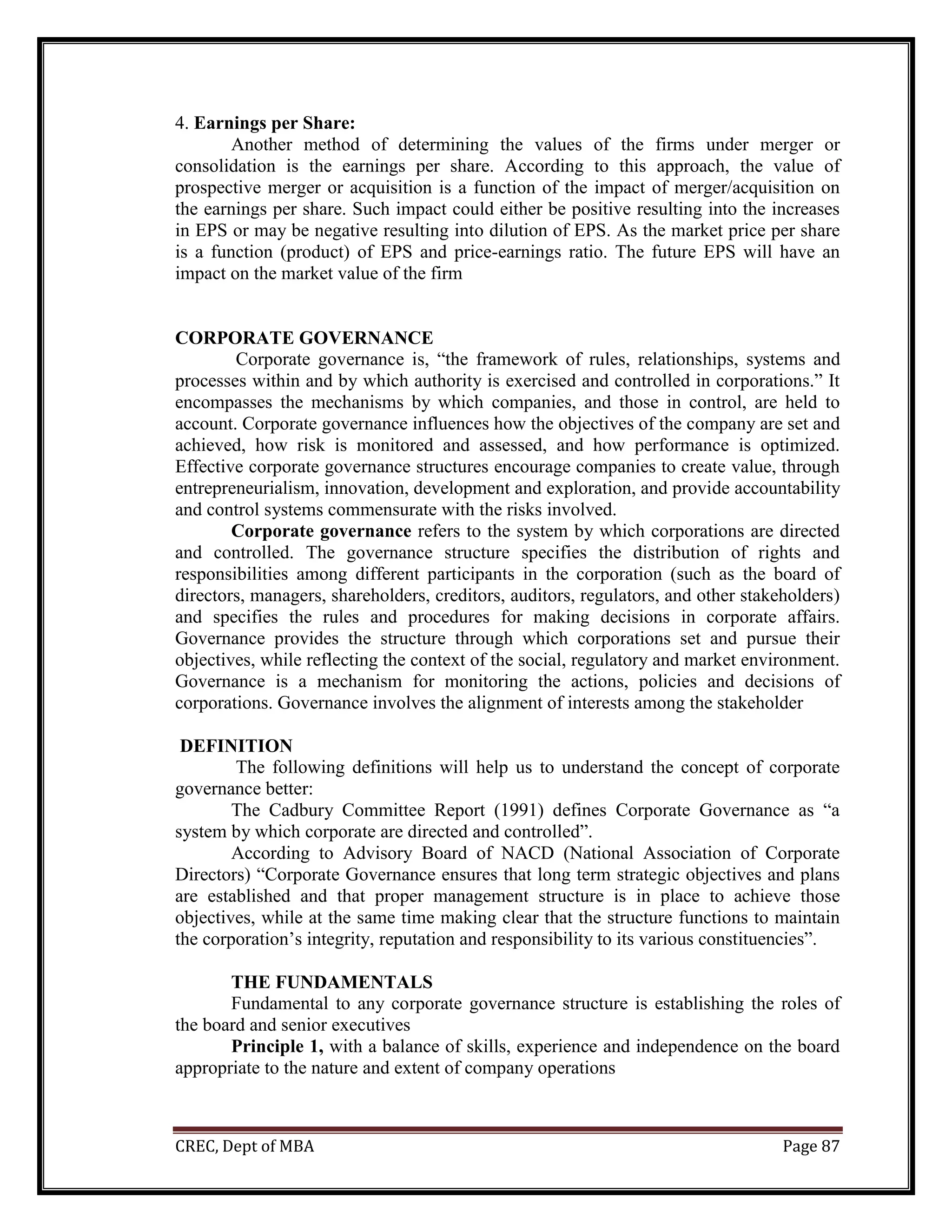 CREC, Dept of MBA Page 87
4. Earnings per Share:
Another method of determining the values of the firms under merger or
consolidation is the earnings per share. According to this approach, the value of
prospective merger or acquisition is a function of the impact of merger/acquisition on
the earnings per share. Such impact could either be positive resulting into the increases
in EPS or may be negative resulting into dilution of EPS. As the market price per share
is a function (product) of EPS and price-earnings ratio. The future EPS will have an
impact on the market value of the firm
CORPORATE GOVERNANCE
Corporate governance is, “the framework of rules, relationships, systems and
processes within and by which authority is exercised and controlled in corporations.” It
encompasses the mechanisms by which companies, and those in control, are held to
account. Corporate governance influences how the objectives of the company are set and
achieved, how risk is monitored and assessed, and how performance is optimized.
Effective corporate governance structures encourage companies to create value, through
entrepreneurialism, innovation, development and exploration, and provide accountability
and control systems commensurate with the risks involved.
Corporate governance refers to the system by which corporations are directed
and controlled. The governance structure specifies the distribution of rights and
responsibilities among different participants in the corporation (such as the board of
directors, managers, shareholders, creditors, auditors, regulators, and other stakeholders)
and specifies the rules and procedures for making decisions in corporate affairs.
Governance provides the structure through which corporations set and pursue their
objectives, while reflecting the context of the social, regulatory and market environment.
Governance is a mechanism for monitoring the actions, policies and decisions of
corporations. Governance involves the alignment of interests among the stakeholder
DEFINITION
The following definitions will help us to understand the concept of corporate
governance better:
The Cadbury Committee Report (1991) defines Corporate Governance as “a
system by which corporate are directed and controlled”.
According to Advisory Board of NACD (National Association of Corporate
Directors) “Corporate Governance ensures that long term strategic objectives and plans
are established and that proper management structure is in place to achieve those
objectives, while at the same time making clear that the structure functions to maintain
the corporation’s integrity, reputation and responsibility to its various constituencies”.
THE FUNDAMENTALS
Fundamental to any corporate governance structure is establishing the roles of
the board and senior executives
Principle 1, with a balance of skills, experience and independence on the board
appropriate to the nature and extent of company operations
 