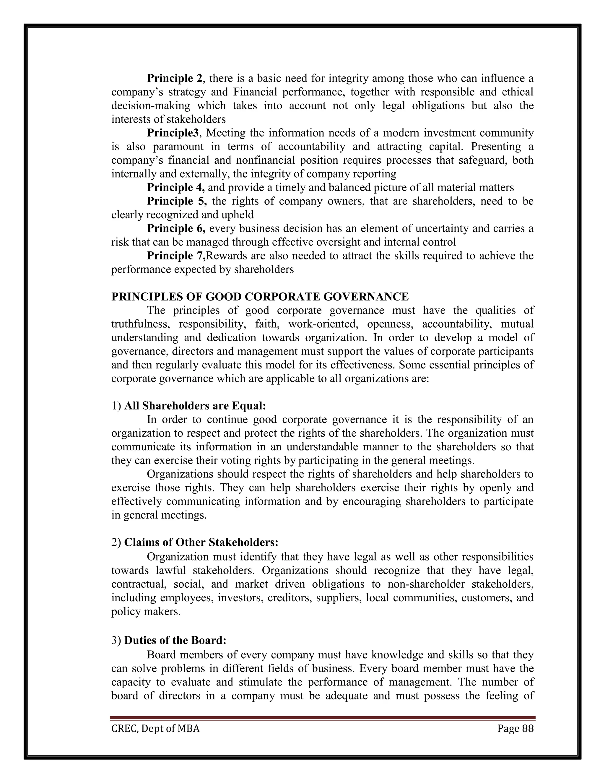 CREC, Dept of MBA Page 88
Principle 2, there is a basic need for integrity among those who can influence a
company’s strategy and Financial performance, together with responsible and ethical
decision-making which takes into account not only legal obligations but also the
interests of stakeholders
Principle3, Meeting the information needs of a modern investment community
is also paramount in terms of accountability and attracting capital. Presenting a
company’s financial and nonfinancial position requires processes that safeguard, both
internally and externally, the integrity of company reporting
Principle 4, and provide a timely and balanced picture of all material matters
Principle 5, the rights of company owners, that are shareholders, need to be
clearly recognized and upheld
Principle 6, every business decision has an element of uncertainty and carries a
risk that can be managed through effective oversight and internal control
Principle 7,Rewards are also needed to attract the skills required to achieve the
performance expected by shareholders
PRINCIPLES OF GOOD CORPORATE GOVERNANCE
The principles of good corporate governance must have the qualities of
truthfulness, responsibility, faith, work-oriented, openness, accountability, mutual
understanding and dedication towards organization. In order to develop a model of
governance, directors and management must support the values of corporate participants
and then regularly evaluate this model for its effectiveness. Some essential principles of
corporate governance which are applicable to all organizations are:
1) All Shareholders are Equal:
In order to continue good corporate governance it is the responsibility of an
organization to respect and protect the rights of the shareholders. The organization must
communicate its information in an understandable manner to the shareholders so that
they can exercise their voting rights by participating in the general meetings.
Organizations should respect the rights of shareholders and help shareholders to
exercise those rights. They can help shareholders exercise their rights by openly and
effectively communicating information and by encouraging shareholders to participate
in general meetings.
2) Claims of Other Stakeholders:
Organization must identify that they have legal as well as other responsibilities
towards lawful stakeholders. Organizations should recognize that they have legal,
contractual, social, and market driven obligations to non-shareholder stakeholders,
including employees, investors, creditors, suppliers, local communities, customers, and
policy makers.
3) Duties of the Board:
Board members of every company must have knowledge and skills so that they
can solve problems in different fields of business. Every board member must have the
capacity to evaluate and stimulate the performance of management. The number of
board of directors in a company must be adequate and must possess the feeling of
 
