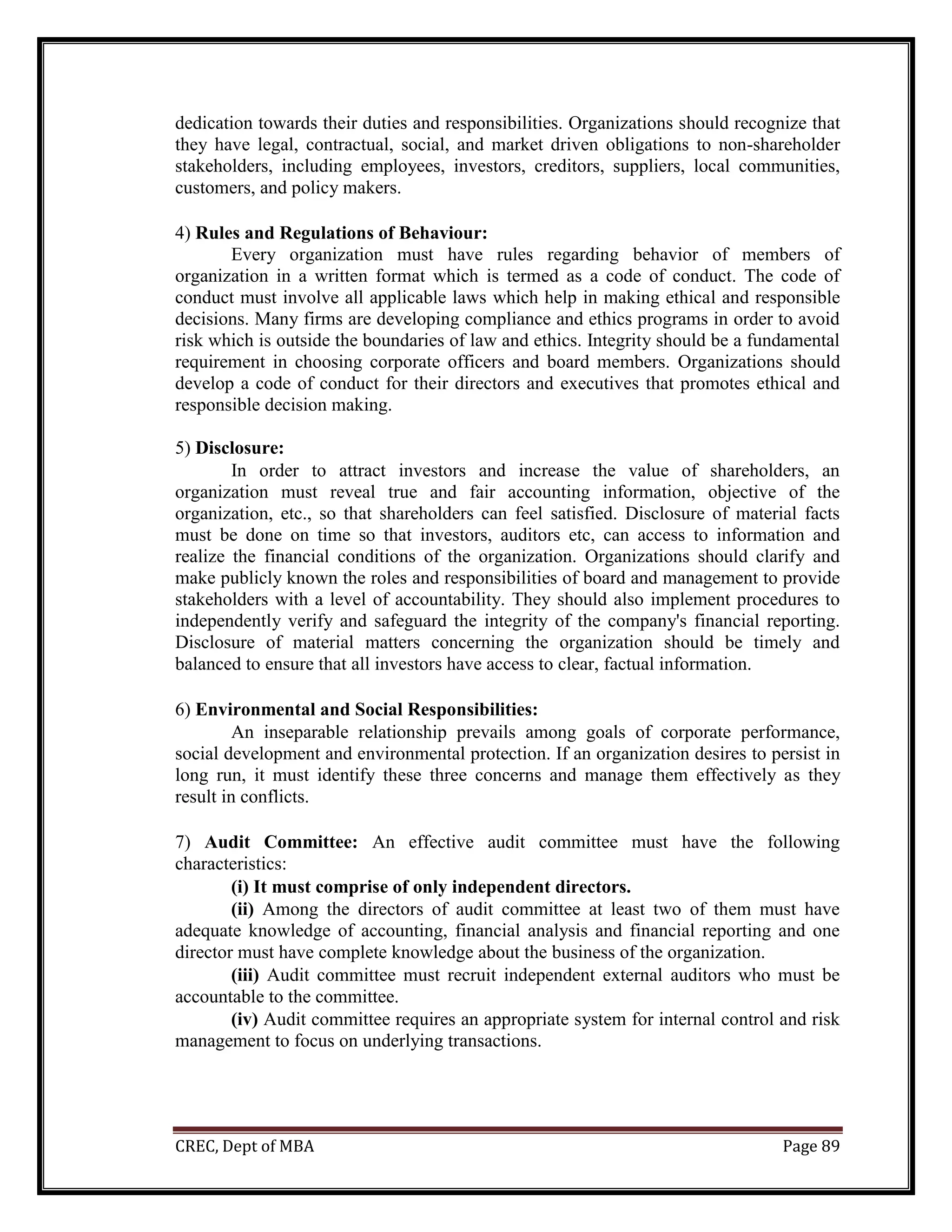 CREC, Dept of MBA Page 89
dedication towards their duties and responsibilities. Organizations should recognize that
they have legal, contractual, social, and market driven obligations to non-shareholder
stakeholders, including employees, investors, creditors, suppliers, local communities,
customers, and policy makers.
4) Rules and Regulations of Behaviour:
Every organization must have rules regarding behavior of members of
organization in a written format which is termed as a code of conduct. The code of
conduct must involve all applicable laws which help in making ethical and responsible
decisions. Many firms are developing compliance and ethics programs in order to avoid
risk which is outside the boundaries of law and ethics. Integrity should be a fundamental
requirement in choosing corporate officers and board members. Organizations should
develop a code of conduct for their directors and executives that promotes ethical and
responsible decision making.
5) Disclosure:
In order to attract investors and increase the value of shareholders, an
organization must reveal true and fair accounting information, objective of the
organization, etc., so that shareholders can feel satisfied. Disclosure of material facts
must be done on time so that investors, auditors etc, can access to information and
realize the financial conditions of the organization. Organizations should clarify and
make publicly known the roles and responsibilities of board and management to provide
stakeholders with a level of accountability. They should also implement procedures to
independently verify and safeguard the integrity of the company's financial reporting.
Disclosure of material matters concerning the organization should be timely and
balanced to ensure that all investors have access to clear, factual information.
6) Environmental and Social Responsibilities:
An inseparable relationship prevails among goals of corporate performance,
social development and environmental protection. If an organization desires to persist in
long run, it must identify these three concerns and manage them effectively as they
result in conflicts.
7) Audit Committee: An effective audit committee must have the following
characteristics:
(i) It must comprise of only independent directors.
(ii) Among the directors of audit committee at least two of them must have
adequate knowledge of accounting, financial analysis and financial reporting and one
director must have complete knowledge about the business of the organization.
(iii) Audit committee must recruit independent external auditors who must be
accountable to the committee.
(iv) Audit committee requires an appropriate system for internal control and risk
management to focus on underlying transactions.
 