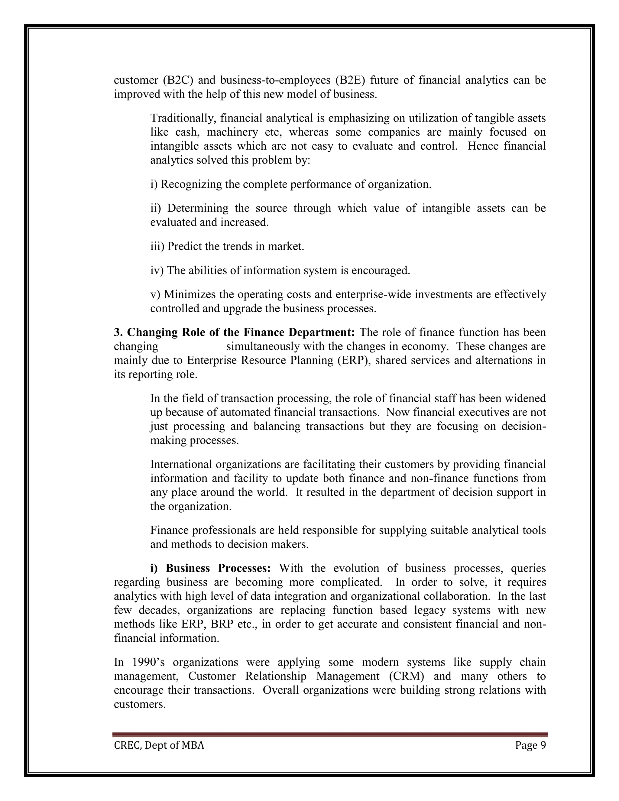 CREC, Dept of MBA Page 9
customer (B2C) and business-to-employees (B2E) future of financial analytics can be
improved with the help of this new model of business.
Traditionally, financial analytical is emphasizing on utilization of tangible assets
like cash, machinery etc, whereas some companies are mainly focused on
intangible assets which are not easy to evaluate and control. Hence financial
analytics solved this problem by:
i) Recognizing the complete performance of organization.
ii) Determining the source through which value of intangible assets can be
evaluated and increased.
iii) Predict the trends in market.
iv) The abilities of information system is encouraged.
v) Minimizes the operating costs and enterprise-wide investments are effectively
controlled and upgrade the business processes.
3. Changing Role of the Finance Department: The role of finance function has been
changing simultaneously with the changes in economy. These changes are
mainly due to Enterprise Resource Planning (ERP), shared services and alternations in
its reporting role.
In the field of transaction processing, the role of financial staff has been widened
up because of automated financial transactions. Now financial executives are not
just processing and balancing transactions but they are focusing on decision-
making processes.
International organizations are facilitating their customers by providing financial
information and facility to update both finance and non-finance functions from
any place around the world. It resulted in the department of decision support in
the organization.
Finance professionals are held responsible for supplying suitable analytical tools
and methods to decision makers.
i) Business Processes: With the evolution of business processes, queries
regarding business are becoming more complicated. In order to solve, it requires
analytics with high level of data integration and organizational collaboration. In the last
few decades, organizations are replacing function based legacy systems with new
methods like ERP, BRP etc., in order to get accurate and consistent financial and non-
financial information.
In 1990’s organizations were applying some modern systems like supply chain
management, Customer Relationship Management (CRM) and many others to
encourage their transactions. Overall organizations were building strong relations with
customers.
 