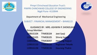 Pimpri Chinchwad Education Trust’s
PIMPRI CHINCHWAD COLLEGE OF ENGINEERING
Nigdi Pune- 4110044
GUIDANCE BY : MRS. ASHWINI P. SHENOLKAR
Group Member:
120B1G104 TYMEB104 Jeet Saoji
120B1G105 TYMEB105 Shivraj Sapkal
120B1G097 TYMEB097 Hemangi Rajput
120B1G120 TYMEB120 Raghavan Tekade
120B1G136 TYMEB136 Gaurang Thakre
Department of Mechanical Engineering
SUBJECT : FINANCIAL MANAGEMENT – BHM6115
 