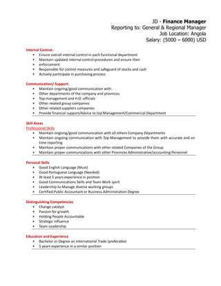 JD - Finance Manager
Reporting to: General & Regional Manager
Job Location: Angola
Salary: (5000 – 6000) USD
Internal Control:
• Ensure overall internal control in each functional department
• Maintain updated internal control procedures and ensure their
• enforcement
• Responsible for control measures and safeguard of stocks and cash
• Actively participate in purchasing process
Communication/ Support:
• Maintain ongoing/good communication with:
• Other departments of the company and provinces
• Top management and H.O. officials
• Other related group companies
• Other related suppliers companies
• Provide financial support/Advice to top Management/Commercial Department
Skill Areas
Professional Skills
• Maintain ongoing/good communication with all others Company Departments
• Maintain ongoing communication with Top Management to provide them with accurate and on
time reporting
• Maintain proper communications with other related Companies of the Group
• Maintain proper communications with other Provinces Administrative/accounting Personnel
Personal Skills
• Good English Language (Must)
• Good Portuguese Language (Needed)
• At least 5 years experience in position
• Good Communications Skills and Team Work spirit
• Leadership to Manage diverse working groups
• Certified Public Accountant or Business Administration Degree
Distinguishing Competencies
• Change catalyst
• Passion for growth
• Holding People Accountable
• Strategic Influence
• Team Leadership
Education and Experience
• Bachelor or Degree an International Trade (preferable)
• 5 years experience in a similar position
 