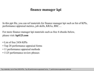 finance manager kpi 
In this ppt file, you can ref materials for finance manager kpi such as list of KPIs, 
performance appraisal metrics, job skills, KRAs, BSC… 
For more finance manager kpi materials such as free 4 ebooks below, 
please visit: kpi123.com 
• List of free 2436 KPIs 
• Top 28 performance appraisal forms 
• 11 performance appraisal methods 
• 1125 performance review phrases 
Top materials: List of free 2436 KPIs, Top 28 performance appraisal forms, 11 performance appraisal methods 
Interview questions and answers – free download/ pdf and ppt file 
 