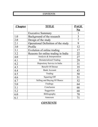 CONTENTS
CONTENTS
Chapter TITLE PAGE
No
Executive Summary 1
1.0 Background of the research 3
2.0 Design of the study 7
2.1 Operational Definition of the study 9
3.0 Profile 12
3.1 Evolution of online trading 17
3.2 Reasons for online trading in India 22
4.0 Analysis & Interpretation 27
4.1 Dematerialized Trading 29
4.2 Depository Service in India 31
4.3 Benefit Of Demat 35
4.4 Bank Account 43
4.5 Trading 50
4.6 Squaring Off 51
4.7 Selling and Buying Of Shares 52
5.0 Findings 64
5.1 Conclusion 66
5.2 Suggestion 68
6.0 Bibliography 70
6.1 Annexure 71
 
