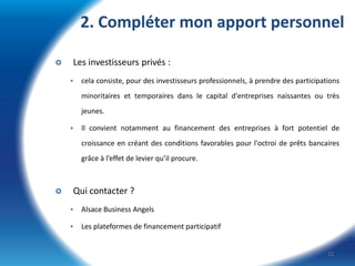 2. Compléter mon apport personnel


Les investisseurs privés :


cela consiste, pour des investisseurs professionnels, à prendre des participations
minoritaires et temporaires dans le capital d'entreprises naissantes ou très

jeunes.


Il convient notamment au financement des entreprises à fort potentiel de
croissance en créant des conditions favorables pour l'octroi de prêts bancaires
grâce à l’effet de levier qu’il procure.



Qui contacter ?


Alsace Business Angels



Les plateformes de financement participatif

12

 