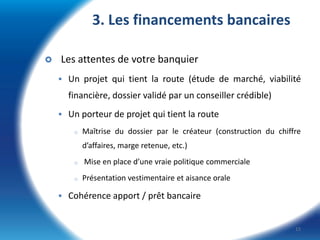 3. Les financements bancaires


Les attentes de votre banquier
 Un projet qui tient la route (étude de marché, viabilité

financière, dossier validé par un conseiller crédible)
 Un porteur de projet qui tient la route
o

Maîtrise du dossier par le créateur (construction du chiffre
d’affaires, marge retenue, etc.)

o
o

Mise en place d’une vraie politique commerciale
Présentation vestimentaire et aisance orale

 Cohérence apport / prêt bancaire

15

 