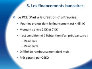 3. Les financements bancaires


Le PCE (Prêt à la Création d’Entreprise) :
 Pour les projets dont le financement est < 45 K€
 Montant : entre 2 K€ et 7 K€
 Il est conditionné à l’obtention d’un prêt bancaire :
o

Même taux

o

Même durée

 Différé de remboursement de 6 mois

 Prêt garanti par OSEO
19

 
