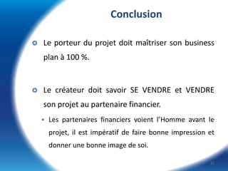 Conclusion


Le porteur du projet doit maîtriser son business
plan à 100 %.



Le créateur doit savoir SE VENDRE et VENDRE

son projet au partenaire financier.
 Les partenaires financiers voient l’Homme avant le

projet, il est impératif de faire bonne impression et
donner une bonne image de soi.
23

 