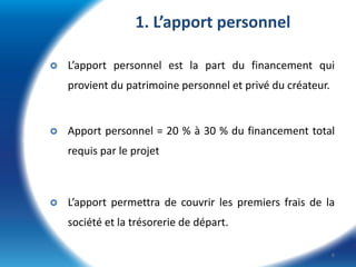 1. L’apport personnel


L’apport personnel est la part du financement qui
provient du patrimoine personnel et privé du créateur.



Apport personnel = 20 % à 30 % du financement total
requis par le projet



L’apport permettra de couvrir les premiers frais de la
société et la trésorerie de départ.
6

 