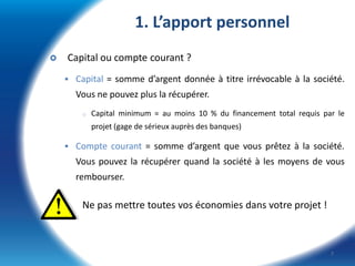 1. L’apport personnel


Capital ou compte courant ?
 Capital = somme d’argent donnée à titre irrévocable à la société.

Vous ne pouvez plus la récupérer.
o

Capital minimum = au moins 10 % du financement total requis par le

projet (gage de sérieux auprès des banques)
 Compte courant = somme d’argent que vous prêtez à la société.

Vous pouvez la récupérer quand la société à les moyens de vous
rembourser.

Ne pas mettre toutes vos économies dans votre projet !

7

 