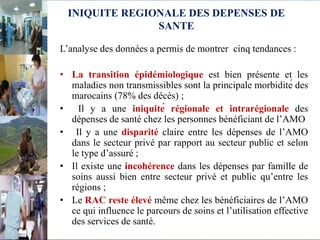 INIQUITE REGIONALE DES DEPENSES DE
SANTE
L’analyse des données a permis de montrer cinq tendances :
• La transition épidémiologique est bien présente et les
maladies non transmissibles sont la principale morbidité des
marocains (78% des décès) ;
• Il y a une iniquité régionale et intrarégionale des
dépenses de santé chez les personnes bénéficiant de l’AMO
• Il y a une disparité claire entre les dépenses de l’AMO
dans le secteur privé par rapport au secteur public et selon
le type d’assuré ;
• Il existe une incohérence dans les dépenses par famille de
soins aussi bien entre secteur privé et public qu’entre les
régions ;
• Le RAC reste élevé même chez les bénéficiaires de l’AMO
ce qui influence le parcours de soins et l’utilisation effective
des services de santé.
 