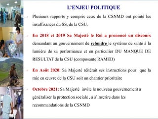  Plusieurs rapports y compris ceux de la CSNMD ont pointé les
insuffisances du SS, de la CSU.
 En 2018 et 2019 Sa Majesté le Roi a prononcé un discours
demandant au gouvernement de refondre le système de santé à la
lumière de sa performance et en particulier DU MANQUE DE
RESULTAT de la CSU (composante RAMED)
 En Août 2020: Sa Majesté réitérait ses instructions pour que la
mie en œuvre de la CSU soit un chantier prioritaire
 Octobre 2021: Sa Majesté invite le nouveau gouvernement à
généraliser la protection sociale , à s’inscrire dans les
recommandations de la CSNMD
L’ENJEU POLITIQUE
 