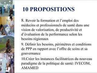 10 PROPOSITIONS
8. Revoir la formation et l’emploi des
médecins et professionnels de santé dans une
vision de valorisation, de productivité et
d’évaluation de la performance selon les
besoins régionaux
9. Définir les besoins, périmètres et conditions
de PPP en rapport avec l’offre de soins et sa
gouvernance
10.Créer les instances facilitatrices du nouveau
paradigme de la politique de santé: IVECOM,
AMAMED
 