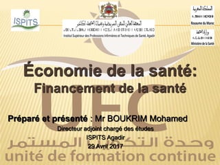 Économie de la santé:
Financement de la santé
Préparé et présenté : Mr BOUKRIM Mohamed
Directeur adjoint chargé des études
ISPITS Agadir
29 Avril 2017
 