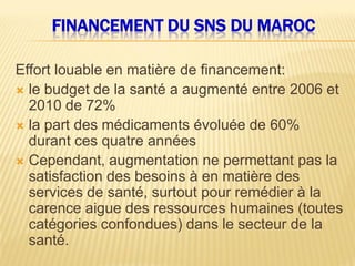 FINANCEMENT DU SNS DU MAROC
Effort louable en matière de financement:
 le budget de la santé a augmenté entre 2006 et
2010 de 72%
 la part des médicaments évoluée de 60%
durant ces quatre années
 Cependant, augmentation ne permettant pas la
satisfaction des besoins à en matière des
services de santé, surtout pour remédier à la
carence aigue des ressources humaines (toutes
catégories confondues) dans le secteur de la
santé.
 