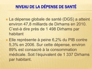 NIVEAU DE LA DÉPENSE DE SANTÉ
 La dépense globale de santé (DGS) a atteint
environ 47,8 milliards de Dirhams en 2010.
C’est-à dire près de 1 498 Dirhams par
habitant
 Elle représente à peine 6,2% du PIB contre
5,3% en 2006. Sur cette dépense, environ
89% est consacré à la consommation
médicale. Soit l’équivalent de 1 337 Dirhams
par habitant.
 