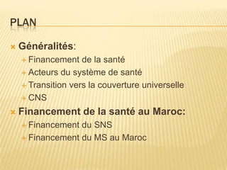 PLAN
 Généralités:
 Financement de la santé
 Acteurs du système de santé
 Transition vers la couverture universelle
 CNS
 Financement de la santé au Maroc:
 Financement du SNS
 Financement du MS au Maroc
 